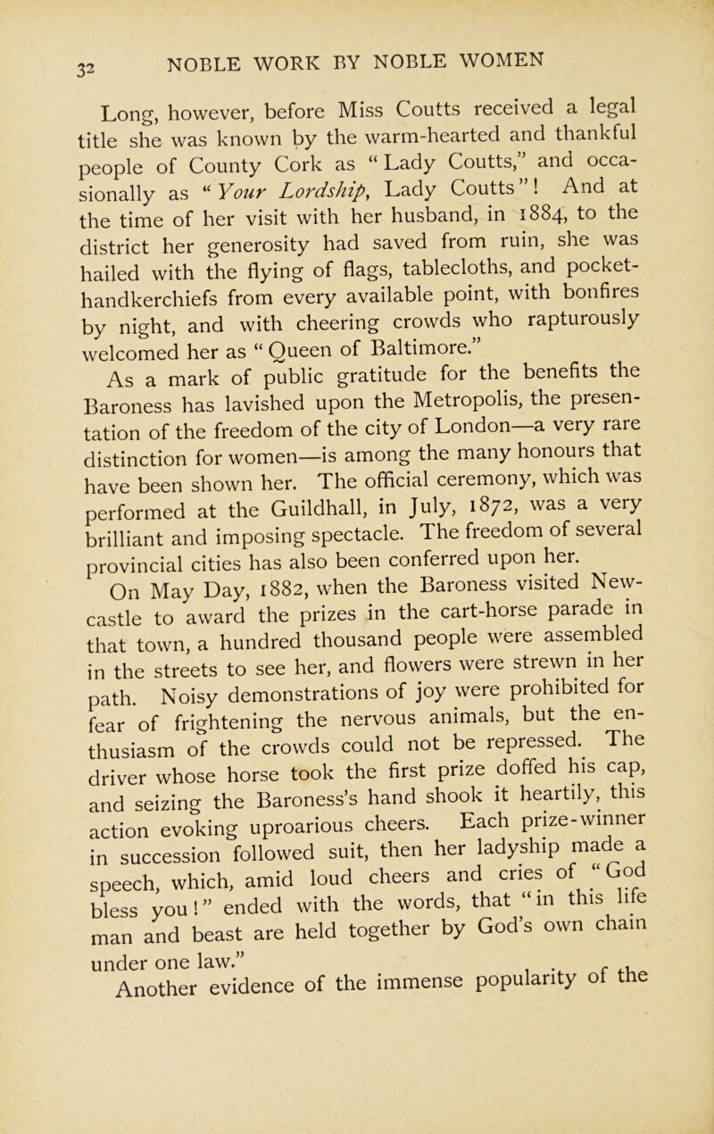 Long, however, before Miss Coutts received a legal title she was known Ipy the warm-hearted and thankful people of County Cork as “ Lady Coutts, and occa- sionally as u Youv Lovdship, Lady Coutts ! And at the time of her visit with her husband, in 1884, to the district her generosity had saved from ruin, she was hailed with the flying of flags, tablecloths, and pocket- handkerchiefs from every available point, with bonfires by night, and with cheering crowds who rapturously welcomed her as “ Queen of Baltimore. As a mark of public gratitude for the benefits the Baroness has lavished upon the Metropolis, the presen- tation of the freedom of the city of London a very rare distinction for women—is among the many honours that have been shown her. The official ceremony, which was performed at the Guildhall, in July, 1872, was a very brilliant and imposing spectacle. The freedom of several provincial cities has also been conferred upon her. On May Day, 1882, when the Baroness visited New- castle to award the prizes in the cart-horse parade in that town, a hundred thousand people were assembled in the streets to see her, and flowers were strewn in her path. Noisy demonstrations of joy were prohibited for fear of frightening the nervous animals, but the en- thusiasm of the crowds could not be repressed.. The driver whose horse took the first prize doffed his cap, and seizing the Baroness’s hand shook it heartily, this action evoking uproarious cheers. Each prize-winner in succession followed suit, then her ladyship made a speech, which, amid loud cheers and cries of “ God bless you ! ” ended with the words, that “ in this life man and beast are held together by God’s own chain under one law.” Another evidence of the immense popularity oi the