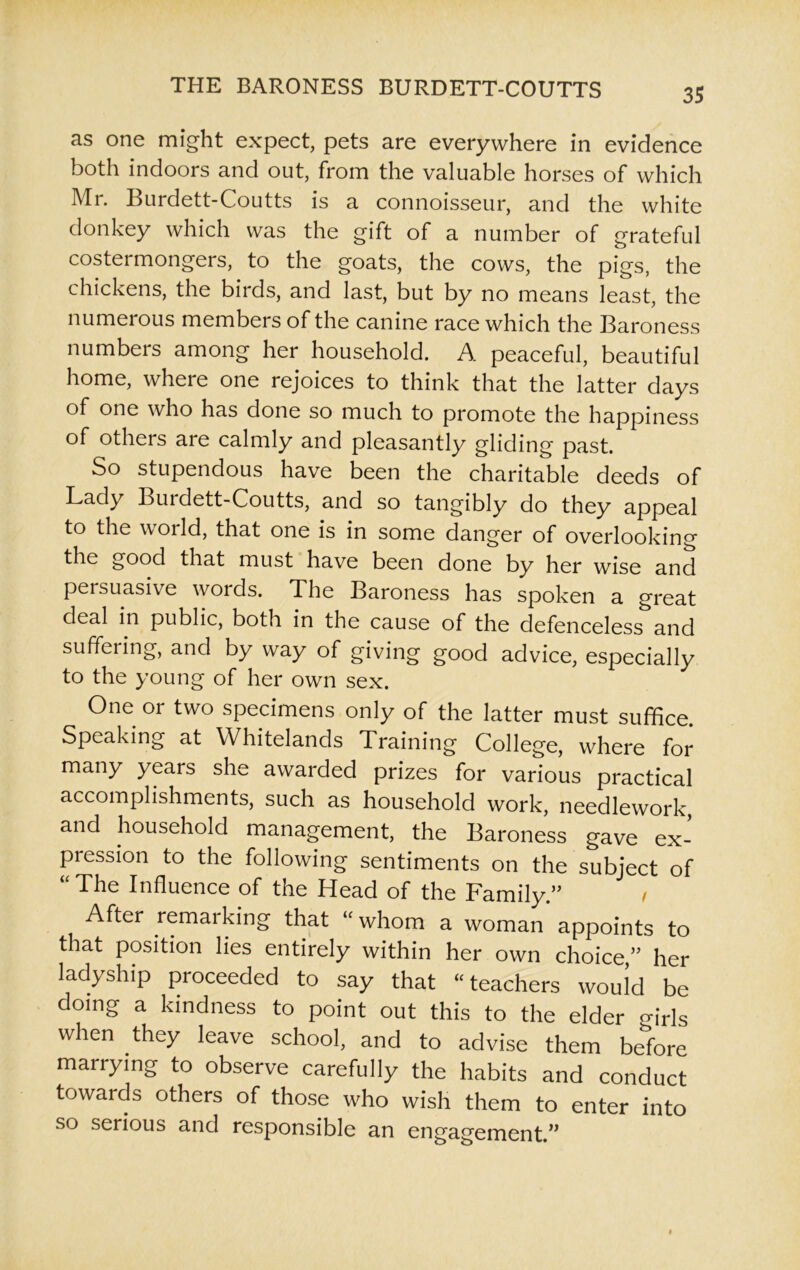 as one might expect, pets are everywhere in evidence both indoors and out, from the valuable horses of which Mr. Burdett-Coutts is a connoisseur, and the white donkey which was the gift of a number of grateful costermongers, to the goats, the cows, the pigs, the chickens, the birds, and last, but by no means least, the numerous members of the canine race which the Baroness numbers among her household. A peaceful, beautiful home, where one rejoices to think that the latter days of one who has done so much to promote the happiness of others are calmly and pleasantly gliding past. So stupendous have been the charitable deeds of Lady Burdett-Coutts, and so tangibly do they appeal to the woild, that one is in some danger of overlooking the good that must have been done by her wise and persuasive words. The Baroness has spoken a great deal in public, both in the cause of the defenceless and suffering, and by way of giving good advice, especially to the young of her own sex. One or two specimens only of the latter must suffice. Speaking at Whitelands Training College, where for many years she awarded prizes for various practical accomplishments, such as household work, needlework, and household management, the Baroness gave ex- pression to the following sentiments on the subject of The Influence of the Head of the Family.” t After remarking that “whom a woman appoints to that position lies entirely within her own choice ” her ladyship proceeded to say that “teachers would be doing a kindness to point out this to the elder girls when they leave school, and to advise them before marrying to observe carefully the habits and conduct towards others of those who wish them to enter into so serious and responsible an engagement.”