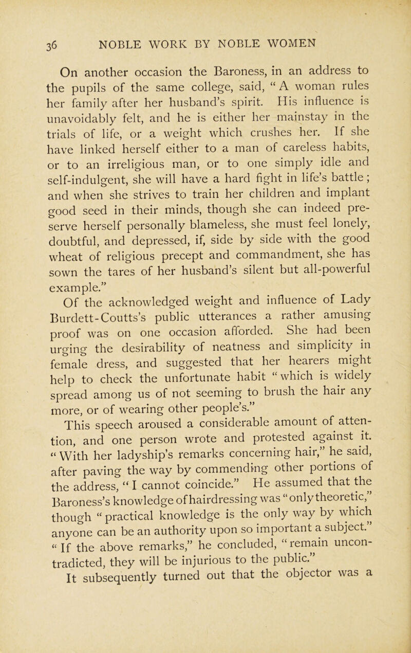 On another occasion the Baroness, in an address to the pupils of the same college, said, “ A woman rules her family after her husband’s spirit. His influence is unavoidably felt, and he is either her mainstay in the trials of life, or a weight which crushes her. if she have linked herself either to a man of careless habits, or to an irreligious man, or to one simply idle and self-indulgent, she will have a hard fight in life’s battle; and when she strives to train her children and implant good seed in their minds, though she can indeed pre- serve herself personally blameless, she must feel lonely, doubtful, and depressed, if, side by side with the good wheat of religious precept and commandment, she has sown the tares of her husband s silent but all-powerful example.” Of the acknowledged weight and influence of Lady Burdett-Coutts’s public utterances a rather amusing proof was on one occasion afforded. She had been urging the desirability of neatness and simplicity in female dress, and suggested that hei heaters might help to check the unfortunate habit “ which is widely spread among us of not seeming to bi ush the hair any more, or of wearing other people’s.” This speech aroused a considerable amount of atten- tion, and one person wrote and protested against it. “ With her ladyship’s remarks concerning hair,” he said, after paving the way by commending other portions of the address, “ I cannot coincide.” He assumed that the Baroness’s knowledge of hairdressing was “only theoretic, though “ practical knowledge is the only way by which anyone can be an authority upon so important a subject. « If the above remarks,” he concluded, lemain uncon- tradicted, they will be injurious to the public. It subsequently turned out that the objectoi was a