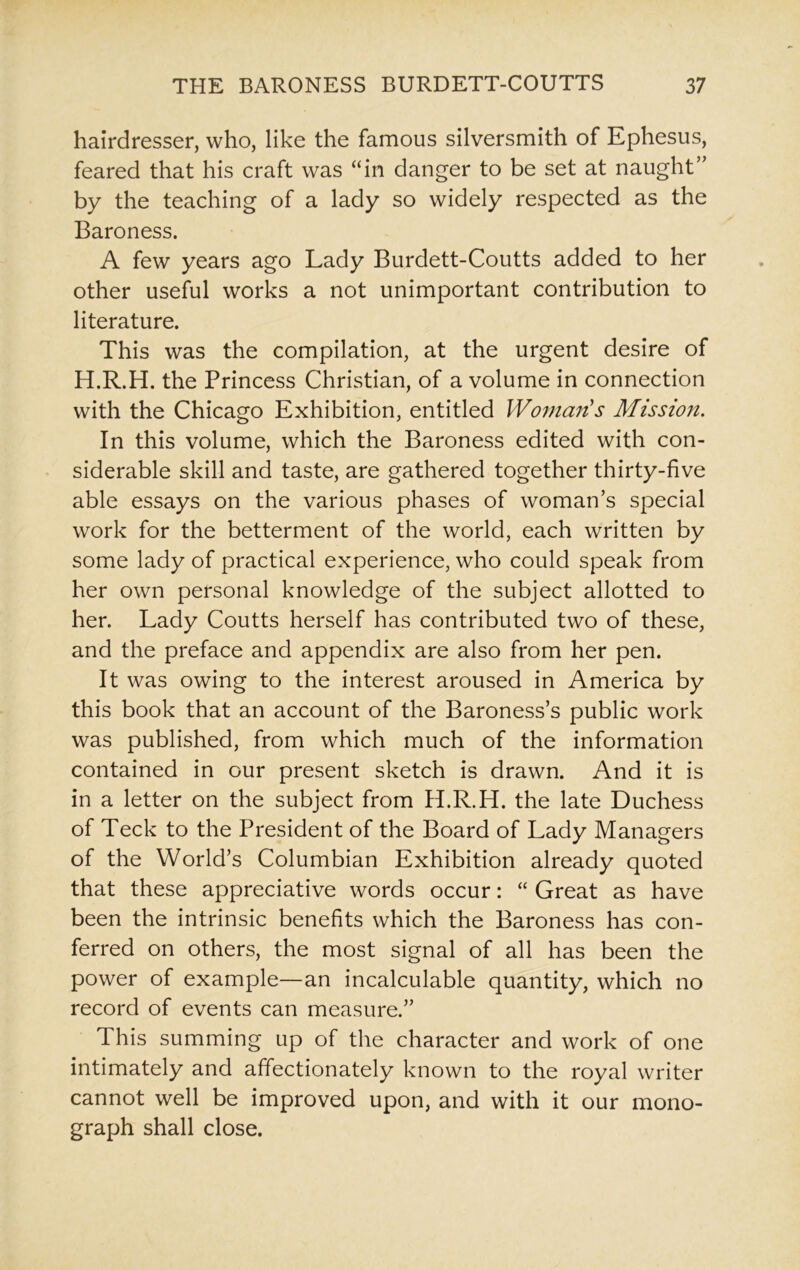 hairdresser, who, like the famous silversmith of Ephesus, feared that his craft was “in danger to be set at naught” by the teaching of a lady so widely respected as the Baroness. A few years ago Lady Burdett-Coutts added to her other useful works a not unimportant contribution to literature. This was the compilation, at the urgent desire of H.R.H. the Princess Christian, of a volume in connection with the Chicago Exhibition, entitled Woman's Mission. In this volume, which the Baroness edited with con- siderable skill and taste, are gathered together thirty-five able essays on the various phases of woman’s special work for the betterment of the world, each written by some lady of practical experience, who could speak from her own personal knowledge of the subject allotted to her. Lady Coutts herself has contributed two of these, and the preface and appendix are also from her pen. It was owing to the interest aroused in America by this book that an account of the Baroness’s public work was published, from which much of the information contained in our present sketch is drawn. And it is in a letter on the subject from H.R.H. the late Duchess of Teck to the President of the Board of Lady Managers of the World’s Columbian Exhibition already quoted that these appreciative words occur: “ Great as have been the intrinsic benefits which the Baroness has con- ferred on others, the most signal of all has been the power of example—an incalculable quantity, which no record of events can measure.” This summing up of the character and work of one intimately and affectionately known to the royal writer cannot well be improved upon, and with it our mono- graph shall close.