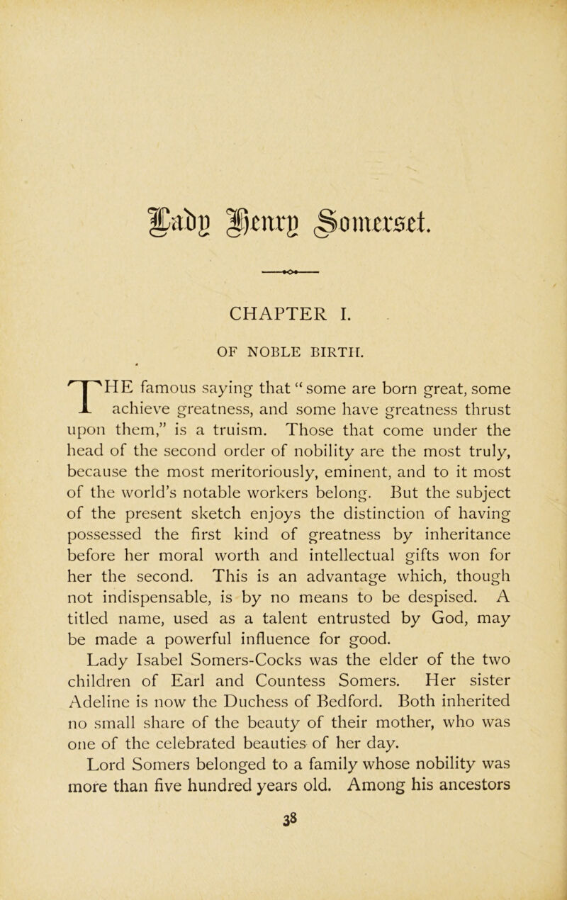 JCabg Jjotrg Somerset. CHAPTER I. OF NOBLE BIRTH. 4 THE famous saying that “some are born great, some achieve greatness, and some have greatness thrust upon them,” is a truism. Those that come under the head of the second order of nobility are the most truly, because the most meritoriously, eminent, and to it most of the world’s notable workers belong. But the subject of the present sketch enjoys the distinction of having possessed the first kind of greatness by inheritance before her moral worth and intellectual gifts won for her the second. This is an advantage which, though not indispensable, is by no means to be despised. A titled name, used as a talent entrusted by God, may be made a powerful influence for good. Lady Isabel Somers-Cocks was the elder of the two children of Earl and Countess Somers. Her sister Adeline is now the Duchess of Bedford. Both inherited no small share of the beauty of their mother, who was one of the celebrated beauties of her day. Lord Somers belonged to a family whose nobility was more than five hundred years old. Among his ancestors