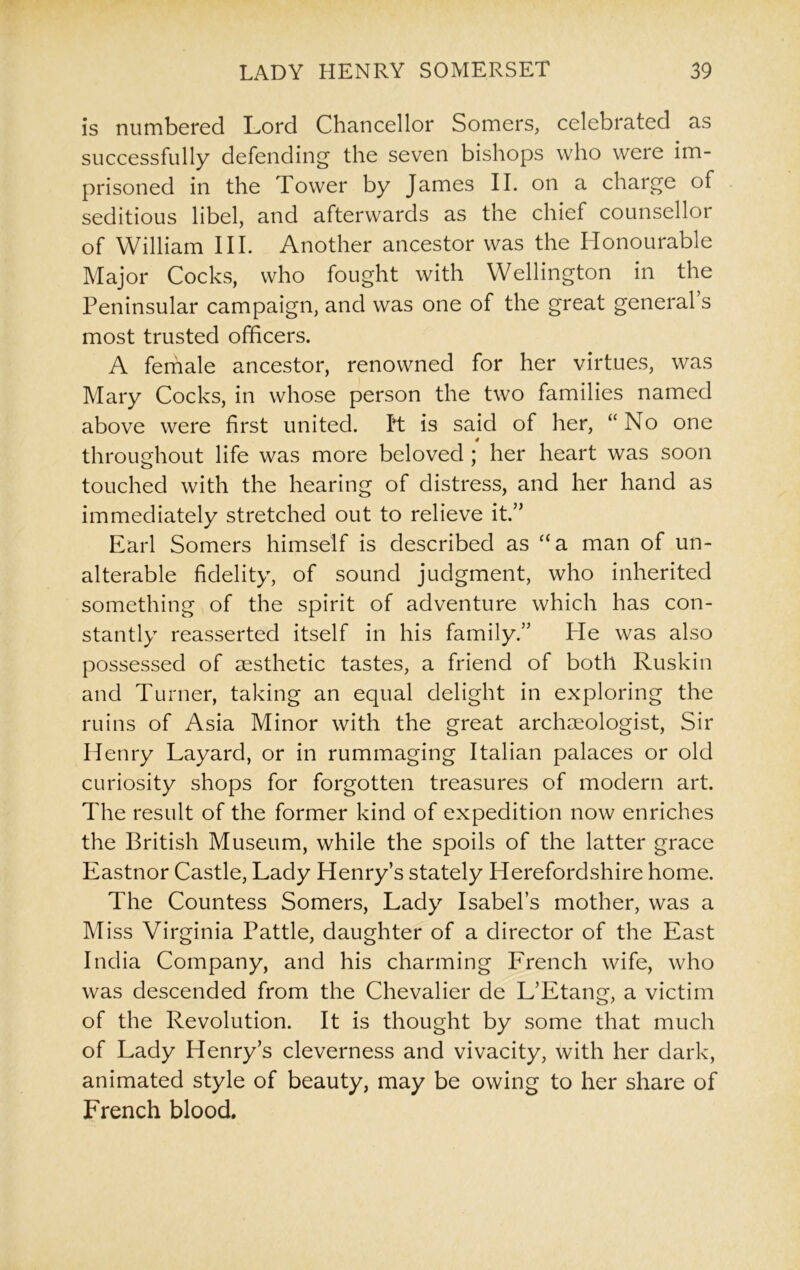 is numbered Lord Chancellor Somers, celebrated as successfully defending the seven bishops who were im- prisoned in the Tower by James II. on a charge of seditious libel, and afterwards as the chief counsellor of William III. Another ancestor was the Honourable Major Cocks, who fought with Wellington in the Peninsular campaign, and was one of the great general’s most trusted officers. A female ancestor, renowned for her virtues, was Mary Cocks, in whose person the two families named above were first united, ft is said of her, “No one 4 throughout life was more beloved ; her heart was soon touched with the hearing of distress, and her hand as immediately stretched out to relieve it.” Earl Somers himself is described as “a man of un- alterable fidelity, of sound judgment, who inherited something of the spirit of adventure which has con- stantly reasserted itself in his family.” Ide was also possessed of aesthetic tastes, a friend of both Ruskin and Turner, taking an equal delight in exploring the ruins of Asia Minor with the great archaeologist, Sir Henry Layard, or in rummaging Italian palaces or old curiosity shops for forgotten treasures of modern art. The result of the former kind of expedition now enriches the British Museum, while the spoils of the latter grace Eastnor Castle, Lady Henry’s stately Herefordshire home. The Countess Somers, Lady Isabel’s mother, was a Miss Virginia Pattle, daughter of a director of the East India Company, and his charming French wife, who was descended from the Chevalier de L’Etang, a victim of the Revolution. It is thought by some that much of Lady Henry’s cleverness and vivacity, with her dark, animated style of beauty, may be owing to her share of French blood.
