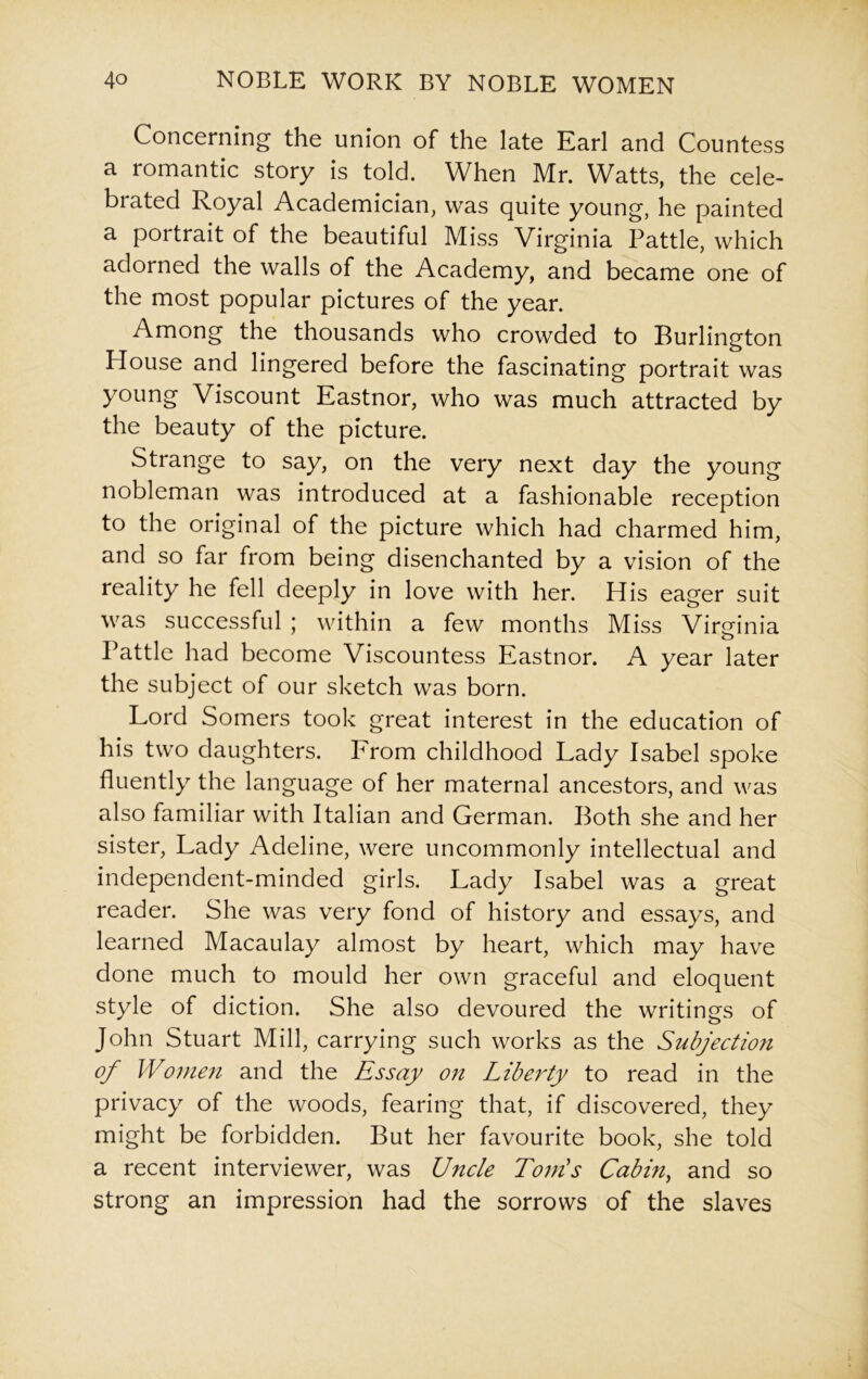 Concerning the union of the late Earl and Countess a romantic story is told. When Mr. Watts, the cele- brated Royal Academician, was quite young, he painted a portrait of the beautiful Miss Virginia Pattle, which adorned the walls of the Academy, and became one of the most popular pictures of the year. Among the thousands who crowded to Burlington House and lingered before the fascinating portrait was young Viscount Eastnor, who was much attracted by the beauty of the picture. Strange to say, on the very next day the young nobleman was introduced at a fashionable reception to the original of the picture which had charmed him, and so far from being disenchanted by a vision of the reality he fell deeply in love with her. His eager suit was successful ; within a few months Miss Virginia Battle had become Viscountess Eastnor. A year later the subject of our sketch was born. Lord Somers took great interest in the education of his two daughters. From childhood Lady Isabel spoke fluently the language of her maternal ancestors, and was also familiar with Italian and German. Both she and her sister, Lady Adeline, were uncommonly intellectual and independent-minded girls. Lady Isabel was a great reader. She was very fond of history and essays, and learned Macaulay almost by heart, which may have done much to mould her own graceful and eloquent style of diction. She also devoured the writings of John Stuart Mill, carrying such works as the Subjection of Women and the Essay on Liberty to read in the privacy of the woods, fearing that, if discovered, they might be forbidden. But her favourite book, she told a recent interviewer, was Uncle Tom's Cabin, and so strong an impression had the sorrows of the slaves