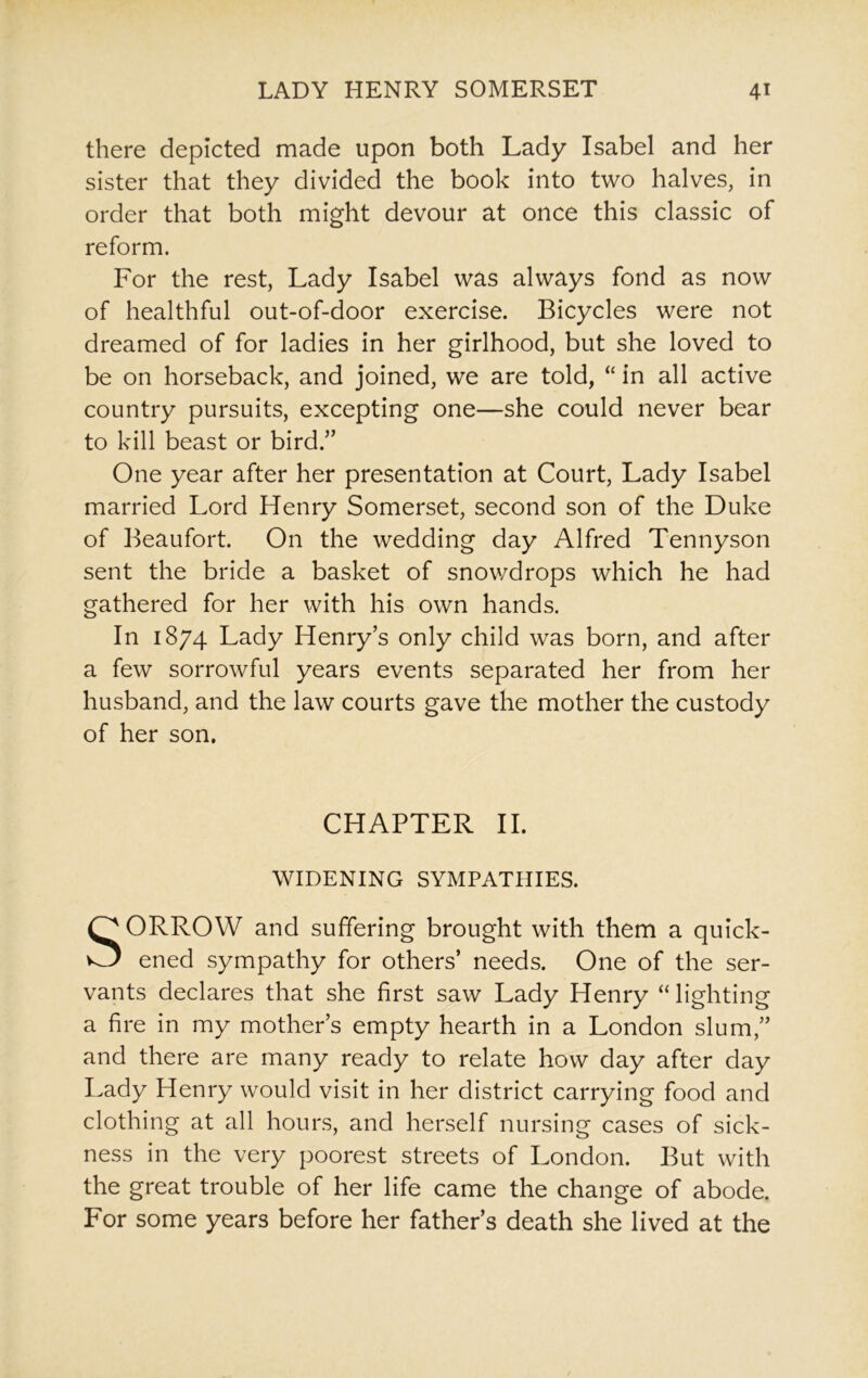 there depicted made upon both Lady Isabel and her sister that they divided the book into two halves, in order that both might devour at once this classic of reform. For the rest, Lady Isabel was always fond as now of healthful out-of-door exercise. Bicycles were not dreamed of for ladies in her girlhood, but she loved to be on horseback, and joined, we are told, “ in all active country pursuits, excepting one—she could never bear to kill beast or bird.” One year after her presentation at Court, Lady Isabel married Lord Henry Somerset, second son of the Duke of Beaufort. On the wedding day Alfred Tennyson sent the bride a basket of snowdrops which he had gathered for her with his own hands. In 1874 Lady Henry’s only child was born, and after a few sorrowful years events separated her from her husband, and the law courts gave the mother the custody of her son. CHAPTER II. WIDENING SYMPATHIES. SORROW and suffering brought with them a quick- ened sympathy for others’ needs. One of the ser- vants declares that she first saw Lady Henry “lighting a fire in my mother’s empty hearth in a London slum,” and there are many ready to relate how day after day Lady Henry would visit in her district carrying food and clothing at all hours, and herself nursing cases of sick- ness in the very poorest streets of London. But with the great trouble of her life came the change of abode. For some years before her father’s death she lived at the