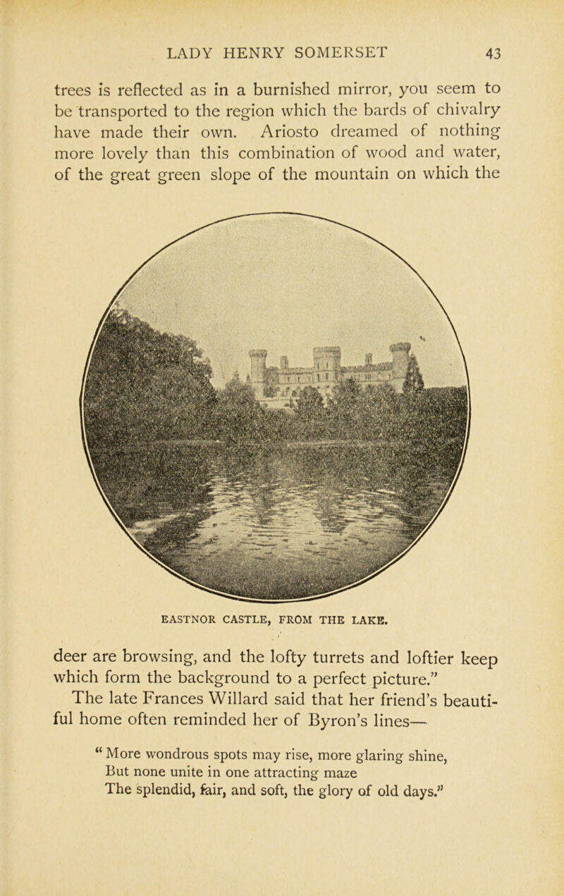 deer are browsing, and the lofty turrets and loftier keep which form the background to a perfect picture.’' The late Frances Willard said that her friend’s beauti- ful home often reminded her of Byron’s lines— “ More wondrous spots may rise, more glaring shine, But none unite in one attracting maze The splendid, fair, and soft, the glory of old days.” trees is reflected as in a burnished mirror, you seem to be transported to the region which the bards of chivalry have made their own. Ariosto dreamed of nothing more lovely than this combination of wood and water, of the great green slope of the mountain on which the EASTNOR CASTLE, FROM THE LAKE.