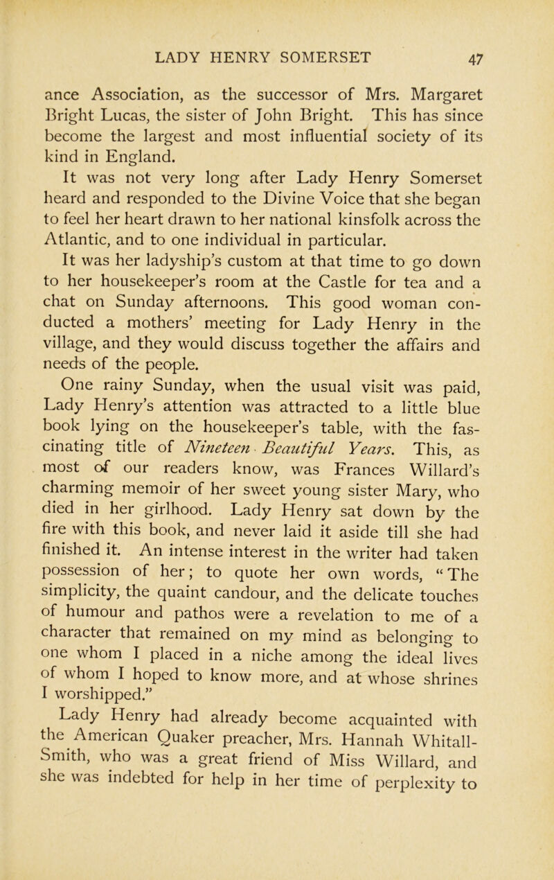 ance Association, as the successor of Mrs. Margaret Bright Lucas, the sister of John Bright. This has since become the largest and most influential society of its kind in England. It was not very long after Lady Henry Somerset heard and responded to the Divine Voice that she began to feel her heart drawn to her national kinsfolk across the Atlantic, and to one individual in particular. It was her ladyship’s custom at that time to go down to her housekeeper’s room at the Castle for tea and a chat on Sunday afternoons. This good woman con- ducted a mothers’ meeting for Lady Henry in the village, and they would discuss together the affairs and needs of the people. One rainy Sunday, when the usual visit was paid, Lady Henry’s attention was attracted to a little blue book lying on the housekeeper’s table, with the fas- cinating title of Nineteen • Beautiful Years. This, as most of our readers know, was Frances Willard’s charming memoir of her sweet young sister Mary, who died in her girlhood. Lady Henry sat down by the fire with this book, and never laid it aside till she had finished it. An intense interest in the writer had taken possession of her; to quote her own words, “ The simplicity, the quaint candour, and the delicate touches of humour and pathos were a revelation to me of a character that remained on my mind as belonging to one whom I placed in a niche among the ideal lives of whom I hoped to know more, and at whose shrines I worshipped.” Lady Henry had already become acquainted with the American Quaker preacher, Mrs. Hannah Whitall- Smith, who was a great friend of Miss Willard, and she was indebted for help in her time of perplexity to
