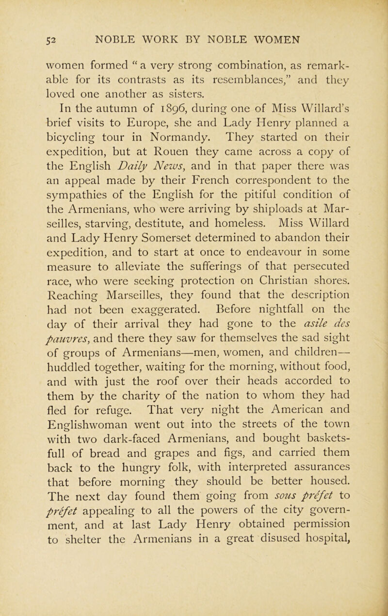 women formed “ a very strong combination, as remark- able for its contrasts as its resemblances/’ and they loved one another as sisters. In the autumn of 1896, during one of Miss Willard’s brief visits to Europe, she and Lady Henry planned a bicycling tour in Normandy. They started on their expedition, but at Rouen they came across a copy of the English Daily News, and in that paper there was an appeal made by their French correspondent to the sympathies of the English for the pitiful condition of the Armenians, who were arriving by shiploads at Mar- seilles, starving, destitute, and homeless. Miss Willard and Lady Henry Somerset determined to abandon their expedition, and to start at once to endeavour in some measure to alleviate the sufferings of that persecuted race, who were seeking protection on Christian shores. Reaching Marseilles, they found that the description had not been exaggerated. Before nightfall on the day of their arrival they had gone to the asile des pauvres, and there they saw for themselves the sad sight of groups of Armenians—men, women, and children— huddled together, waiting for the morning, without food, and with just the roof over their heads accorded to them by the charity of the nation to whom they had fled for refuge. That very night the American and Englishwoman went out into the streets of the town with two dark-faced Armenians, and bought baskets- full of bread and grapes and figs, and carried them back to the hungry folk, with interpreted assurances that before morning they should be better housed. The next day found them going from sous prefet to prefet appealing to all the powers of the city govern- ment, and at last Lady Henry obtained permission to shelter the Armenians in a great disused hospital,