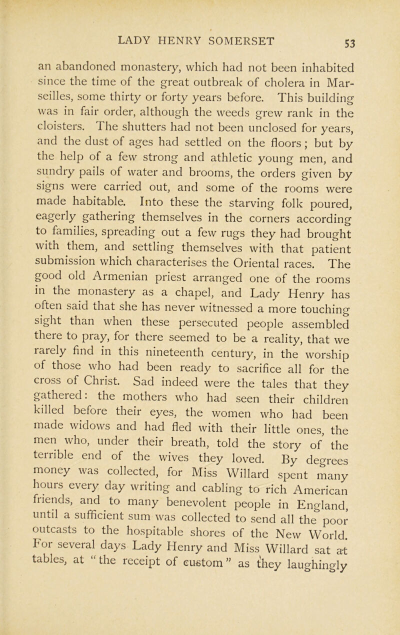 an abandoned monastery, which had not been inhabited since the time of the great outbreak of cholera in Mar- seilles, some thirty or forty years before. This building was in fair order, although the weeds grew rank in the cloisters. The shutters had not been unclosed for years, and the dust of ages had settled on the floors; but by the help of a few strong and athletic young men, and sundry pails of water and brooms, the orders given by signs were carried out, and some of the rooms were made habitable. Into these the starving folk poured, eagerly gathering themselves in the corners according to families, spreading out a few rugs they had brought with them, and settling themselves with that patient submission which characterises the Oriental races. The good old Armenian priest arranged one of the rooms in the monastery as a chapel, and Tady Henry has often said that she has never witnessed a more touching sight than when these persecuted people assembled there to pray, for there seemed to be a reality, that we rarely find in this nineteenth century, in the worship of those who had been ready to sacrifice all for the cioss of Christ. Sad indeed were the tales that they gathered: the mothers who had seen their children killed before their eyes, the women who had been made widows and had fled with their little ones, the men who, under their breath, told the story of the terrible end of the wives they loved. By degrees money was collected, for Miss Willard spent many hours every day writing and cabling to rich American friends, and to many benevolent people in England, until a sufficient sum was collected to send all the poor outcasts to the hospitable shores of the New World. For several days Lady Henry and Miss Willard sat at tables, at the leceipt of custom” as they laughingly