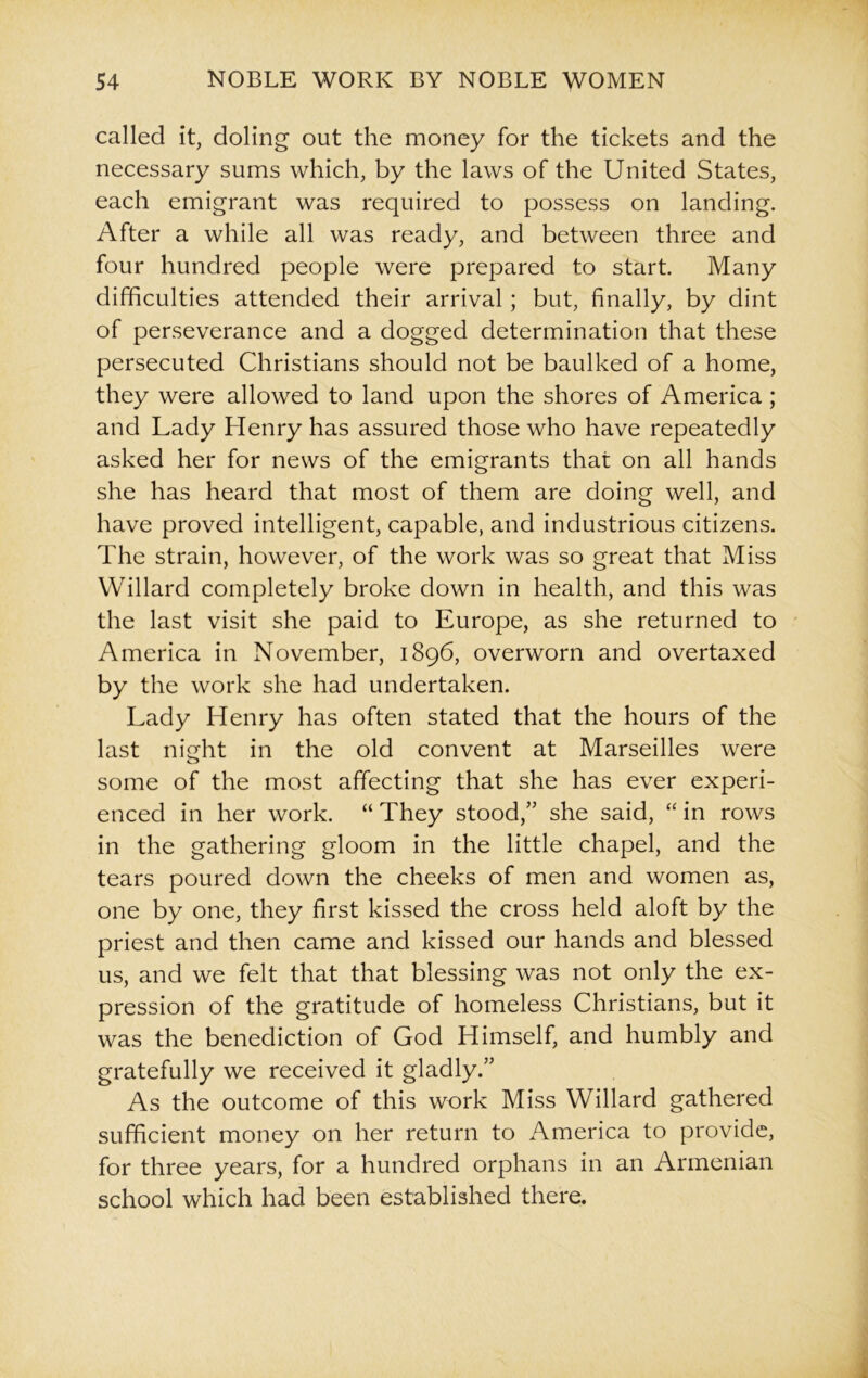 called it, doling out the money for the tickets and the necessary sums which, by the laws of the United States, each emigrant was required to possess on landing. After a while all was ready, and between three and four hundred people were prepared to start. Many difficulties attended their arrival; but, finally, by dint of perseverance and a dogged determination that these persecuted Christians should not be baulked of a home, they were allowed to land upon the shores of America; and Lady Henry has assured those who have repeatedly asked her for news of the emigrants that on all hands she has heard that most of them are doing well, and have proved intelligent, capable, and industrious citizens. The strain, however, of the work was so great that Miss Willard completely broke down in health, and this was the last visit she paid to Europe, as she returned to America in November, 1896, overworn and overtaxed by the work she had undertaken. Lady Henry has often stated that the hours of the last night in the old convent at Marseilles were some of the most affecting that she has ever experi- enced in her work. “ They stood,” she said, “ in rows in the gathering gloom in the little chapel, and the tears poured down the cheeks of men and women as, one by one, they first kissed the cross held aloft by the priest and then came and kissed our hands and blessed us, and we felt that that blessing was not only the ex- pression of the gratitude of homeless Christians, but it was the benediction of God Himself, and humbly and gratefully we received it gladly.” As the outcome of this work Miss Willard gathered sufficient money on her return to America to provide, for three years, for a hundred orphans in an Armenian school which had been established there.