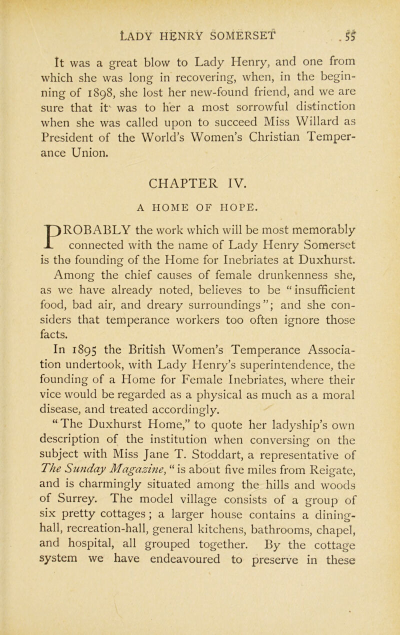 It was a great blow to Lady Henry, and one from which she was long in recovering, when, in the begin- ning of 1898, she lost her new-found friend, and we are sure that itv was to her a most sorrowful distinction when she was called upon to succeed Miss Willard as President of the World’s Women’s Christian Temper- ance Union. ROBABLY the work which will be most memorably connected with the name of Lady Henry Somerset is the founding of the Home for Inebriates at Duxhurst. Among the chief causes of female drunkenness she, as we have already noted, believes to be “ insufficient food, bad air, and dreary surroundings”; and she con- siders that temperance workers too often ignore those facts. In 1895 the British Women’s Temperance Associa- tion undertook, with Lady Henry’s superintendence, the founding of a Home for Female Inebriates, where their vice would be regarded as a physical as much as a moral disease, and treated accordingly. “ The Duxhurst Home,” to quote her ladyship’s own description of the institution when conversing on the subject with Miss Jane T. Stoddart, a representative of The Sunday Magazine, “ is about five miles from Reigate, and is charmingly situated among the hills and woods of Surrey. The model village consists of a group of six pretty cottages ; a larger house contains a dining- hall, recreation-hall, general kitchens, bathrooms, chapel, and hospital, all grouped together. By the cottage system we have endeavoured to preserve in these CHAPTER IV. A HOME OF HOPE.