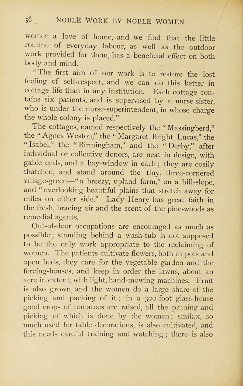 women a love of homeland we find that the little routine of everyday labour, as well as the outdoor work provided for them, has a beneficial effect on both body and mind. “ I he first aim of our work is to restore the lost feeling of self-respect, and we can do this better in cottage life than in any institution. Each cottage con- tains six patients, and is supervised by a nurse-sister, who is under the nurse-superintendent, in whose charge the whole colony is placed/’ The cottages, named respectively the “ Massingberd,” the “ Agnes Weston,” the “ Margaret Bright Lucas,” the “ Isabel,” the “ Birmingham,” and the “ Derby,” after individual or collective donors, are neat in design, with gable ends, and a bay-window in each ; they are cosily thatched, and stand around the tiny, three-cornered village-green—“ a breezy, upland farm,” on a hill-slope, and “ overlooking beautiful plains that stretch away for miles on either side.” Lady Henry has great faith in the fresh, bracing air and the scent of the pine-woods as remedial agents. Out-of-door occupations are encouraged as much as possible ; standing behind a wash-tub is not supposed to be the only work appropriate to the reclaiming of women. The patients cultivate flowers, both in pots and open beds, they care for the vegetable garden and the forcing-houses, and keep in order the lawns, about an acre in extent, with light, hand-mowing machines. Fruit is also grown, and the women do a large share of the picking and packing of it; in a 300-foot glass-house good crops of tomatoes are raised, all the pruning and picking of which is done by the women; smilax, so much used for table decorations, is also cultivated, and this needs careful training and watching; there is also