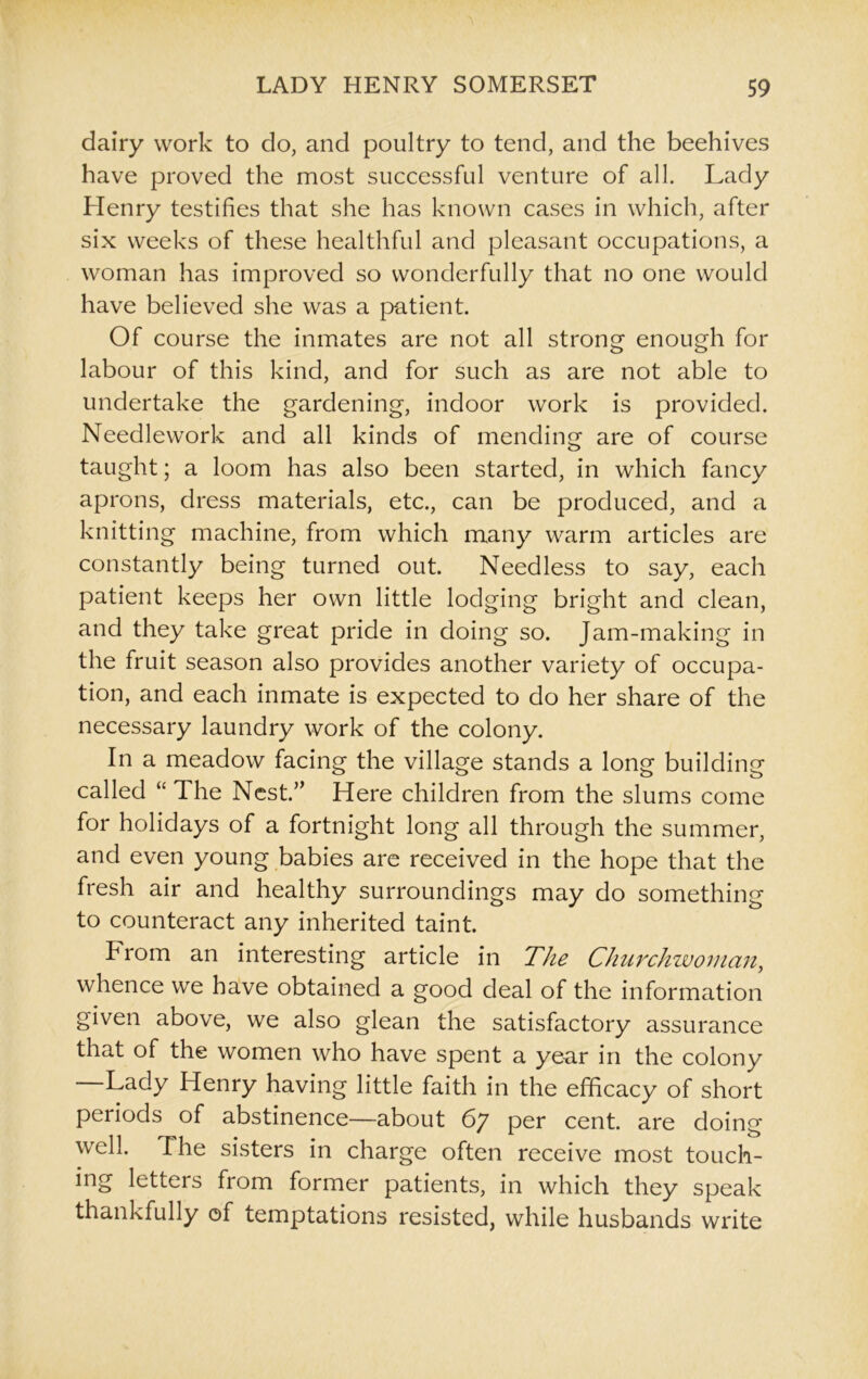 dairy work to do, and poultry to tend, and the beehives have proved the most successful venture of all. Lady Henry testifies that she has known cases in which, after six weeks of these healthful and pleasant occupations, a woman has improved so wonderfully that no one would have believed she was a patient. Of course the inmates are not all strong enough for labour of this kind, and for such as are not able to undertake the gardening, indoor work is provided. Needlework and all kinds of mending are of course taught; a loom has also been started, in which fancy aprons, dress materials, etc., can be produced, and a knitting machine, from which many warm articles are constantly being turned out. Needless to say, each patient keeps her own little lodging bright and clean, and they take great pride in doing so. Jam-making in the fruit season also provides another variety of occupa- tion, and each inmate is expected to do her share of the necessary laundry work of the colony. In a meadow facing the village stands a long building called “ The Nest.” Here children from the slums come for holidays of a fortnight long all through the summer, and even young babies are received in the hope that the fresh air and healthy surroundings may do something to counteract any inherited taint. From an interesting article in The Cliurchwoman, whence we have obtained a good deal of the information given above, we also glean the satisfactory assurance that of the women who have spent a year in the colony —Lady Henry having little faith in the efficacy of short periods of abstinence—about 67 per cent, are doing well. The sisters in charge often receive most touch- ing letters from former patients, in which they speak thankfully of temptations resisted, while husbands write