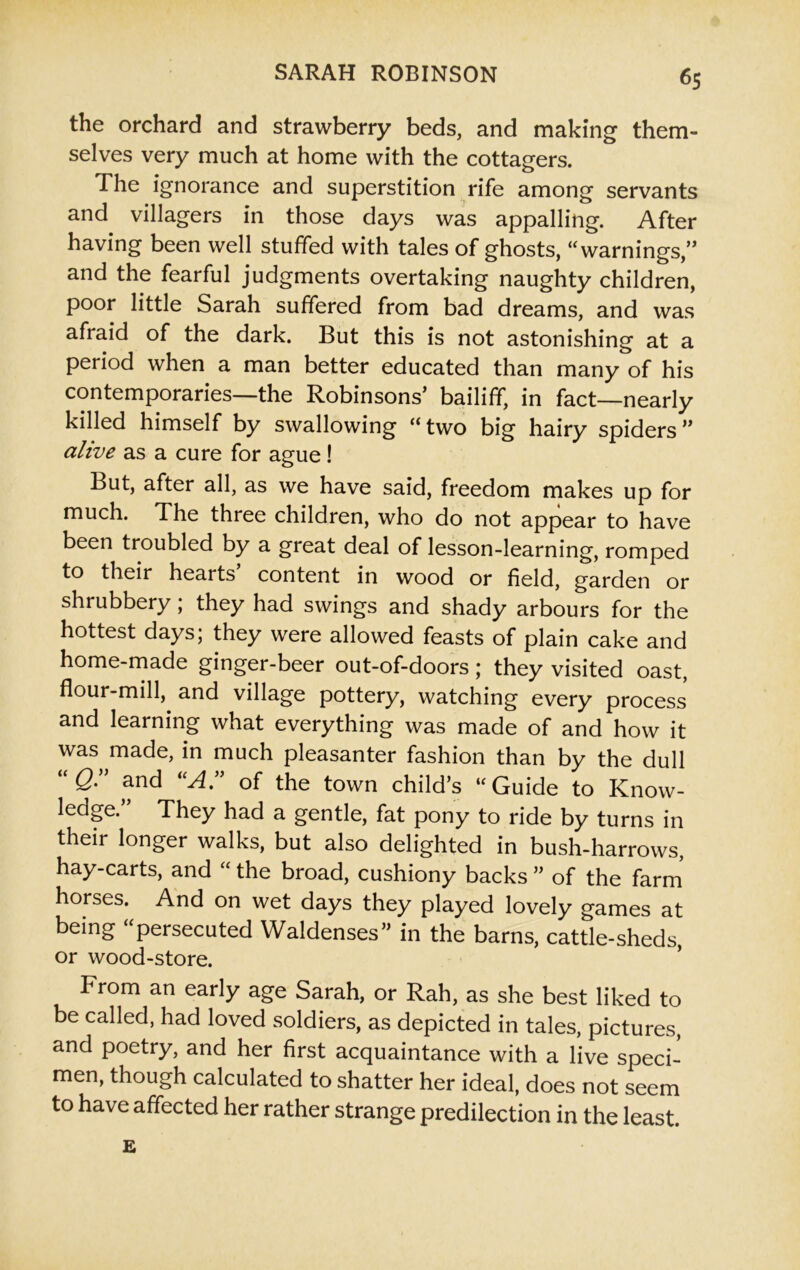 the orchard and strawberry beds, and making them- selves very much at home with the cottagers. The ignorance and superstition rife among servants and villagers in those days was appalling. After having been well stuffed with tales of ghosts, “warnings,” and the fearful judgments overtaking naughty children, poor little Sarah suffered from bad dreams, and was afraid of the dark. But this is not astonishing at a period when a man better educated than many of his contemporaries—the Robinsons’ bailiff, in fact—nearly killed himself by swallowing “two big hairy spiders” alive as a cure for ague! But, after all, as we have said, freedom makes up for much. The three children, who do not appear to have been troubled by a great deal of lesson-learning, romped to their hearts content in wood or field, garden or shrubbery; they had swings and shady arbours for the hottest days; they were allowed feasts of plain cake and home-made ginger-beer out-of-doors; they visited oast, flour-mill, and village pottery, watching every process and learning what everything was made of and how it was made, in much pleasanter fashion than by the dull Q. and A. of the town child’s “ Guide to Know- ledge.” They had a gentle, fat pony to ride by turns in their longer walks, but also delighted in bush-harrows, hay-carts, and “ the broad, cushiony backs ” of the farm horses. And on wet days they played lovely games at being “persecuted Waldenses” in the barns, cattle-sheds, or wood-store. From an early age Sarah, or Rah, as she best liked to be called, had loved soldiers, as depicted in tales, pictures, and poetry, and her first acquaintance with a live speci- men, though calculated to shatter her ideal, does not seem to have affected her rather strange predilection in the least