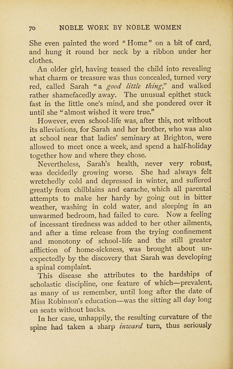 She even painted the word “ Home ” on a bit of card, and hung it round her neck by a ribbon under her clothes. An older girl, having teased the child into revealing what charm or treasure was thus concealed, turned very red, called Sarah “a good little thing” and walked rather shamefacedly away. The unusual epithet stuck fast in the little one’s mind, and she pondered over it until she “ almost wished it were true.” However, even school-life was, after this, not without its alleviations, for Sarah and her brother, who was also at school near that ladies’ seminary at Brighton, were allowed to meet once a week, and spend a half-holiday together how and where they chose. Nevertheless, Sarah’s health, never very robust, was decidedly growing worse. She had always felt wretchedly cold and depressed in winter, and suffered greatly from chilblains and earache, which all parental attempts to make her hardy by going out in bitter weather, washing in cold water, and sleeping in an unwarmed bedroom, had failed to cure. Now a feeling of incessant tiredness was added to her other ailments, and after a time release from the trying confinement and monotony of school-life and the still greater affliction of home-sickness, was brought about un- expectedly by the discovery that Sarah was developing a spinal complaint. This disease she attributes to the hardships of scholastic discipline, one feature of which—prevalent, as many of us remember, until long after the date of Miss Robinson’s education—was the sitting all day long on seats without backs. In her case, unhappily, the resulting curvature of the spine had taken a sharp inward turn, thus seriously