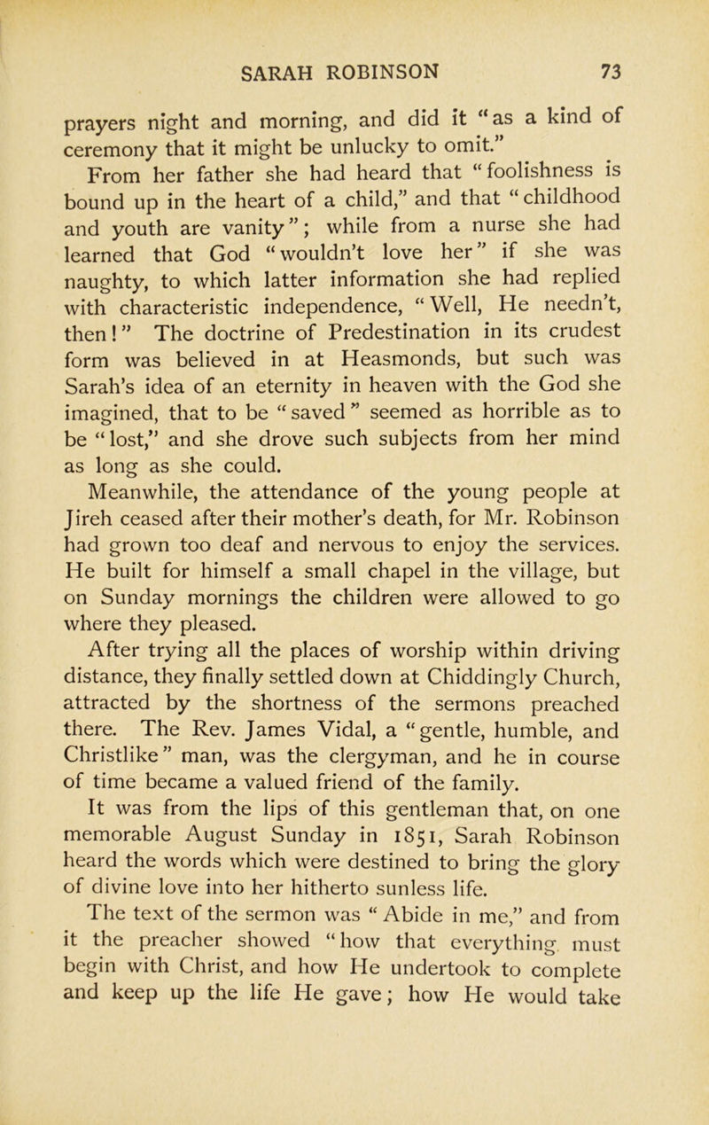 prayers night and morning, and did it “as a kind of ceremony that it might be unlucky to omit. From her father she had heard that “ foolishness is bound up in the heart of a child,” and that “ childhood and youth are vanity ”; while from a nurse she had learned that God “ wouldn’t love her ’ if she was naughty, to which latter information she had replied with characteristic independence, “Well, He needn’t, then!” The doctrine of Predestination in its crudest form was believed in at Heasmonds, but such was Sarah’s idea of an eternity in heaven with the God she imagined, that to be “ saved ” seemed as horrible as to be “ lost,” and she drove such subjects from her mind as long as she could. Meanwhile, the attendance of the young people at Jireh ceased after their mother’s death, for Mr. Robinson had grown too deaf and nervous to enjoy the services. He built for himself a small chapel in the village, but on Sunday mornings the children were allowed to go where they pleased. After trying all the places of worship within driving distance, they finally settled down at Chiddingly Church, attracted by the shortness of the sermons preached there. The Rev. James Vidal, a “gentle, humble, and Christlike” man, was the clergyman, and he in course of time became a valued friend of the family. It was from the lips of this gentleman that, on one memorable August Sunday in 1851, Sarah Robinson heard the words which were destined to bring the glory of divine love into her hitherto sunless life. The text of the sermon was “ Abide in me,” and from it the preacher showed “how that everything must begin with Christ, and how He undertook to complete and keep up the life He gave; how He would take