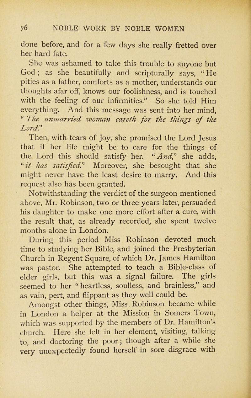 done before, and for a few days she really fretted over her hard fate. She was ashamed to take this trouble to anyone but God; as she beautifully and scripturally says, “ He pities as a father, comforts as a mother, understands our thoughts afar off, knows our foolishness, and is touched with the feeling of our infirmities.” So she told Him everything. And this message was sent into her mind, “ The unmarried woman careth for the things of the LordT Then, with tears of joy, she promised the Lord Jesus that if her life might be to care for the things of the Lord this should satisfy her. “And,” she adds, “it has satisfied,Moreover, she besought that she might never have the least desire to marry. And this request also has been granted. Notwithstanding the verdict of the surgeon mentioned above, Mr. Robinson, two or three years later, persuaded his daughter to make one more effort after a cure, with the result that, as already recorded, she spent twelve months alone in London. During this period Miss Robinson devoted much time to studying her Bible, and joined the Presbyterian Church in Regent Square, of which Dr. James Hamilton was pastor. She attempted to teach a Bible-class of elder girls, but this was a signal failure. The girls seemed to her “heartless, soulless, and brainless,” and as vain, pert, and flippant as they well could be. Amongst other things, Miss Robinson became while in London a helper at the Mission in Somers Town, which was supported by the members of Dr. Hamilton’s church. Here she felt in her element, visiting, talking to, and doctoring the poor; though after a while she very unexpectedly found herself in sore disgrace with