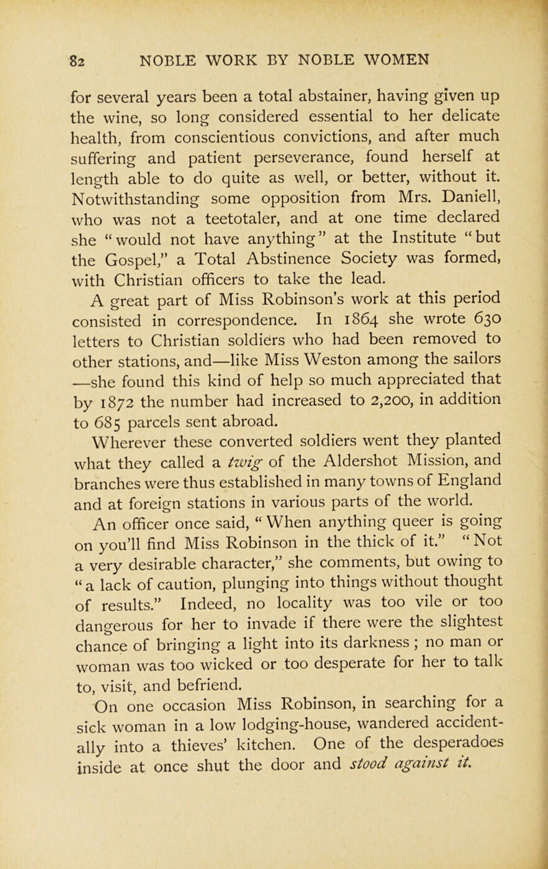 for several years been a total abstainer, having given up the wine, so long considered essential to her delicate health, from conscientious convictions, and after much suffering and patient perseverance, found herself at length able to do quite as well, or better, without it. Notwithstanding some opposition from Mrs. Daniell, who was not a teetotaler, and at one time declared she “would not have anything” at the Institute “but the Gospel,” a Total Abstinence Society was formed, with Christian officers to take the lead. A great part of Miss Robinson’s work at this period consisted in correspondence. In 1864 she wrote 630 letters to Christian soldiers who had been removed to other stations, and—like Miss Weston among the sailors —she found this kind of help so much appreciated that by 1872 the number had increased to 2,200, in addition to 685 parcels sent abroad. Wherever these converted soldiers went they planted what they called a twig of the Aldershot Mission, and branches were thus established in many towns of England and at foreign stations in various parts of the world. An officer once said, “ When anything queer is going on you’ll find Miss Robinson in the thick of it.” “Not a very desirable character,” she comments, but owing to “a lack of caution, plunging into things without thought of results.” Indeed, no locality was too vile or too dangerous for her to invade if there were the slightest chance of bringing a light into its darkness ; no man or woman was too wicked or too desperate for her to talk to, visit, and befriend. On one occasion Miss Robinson, in searching for a sick woman in a low lodging-house, wandered accident- ally into a thieves’ kitchen. One of the desperadoes inside at once shut the door and stood against it.