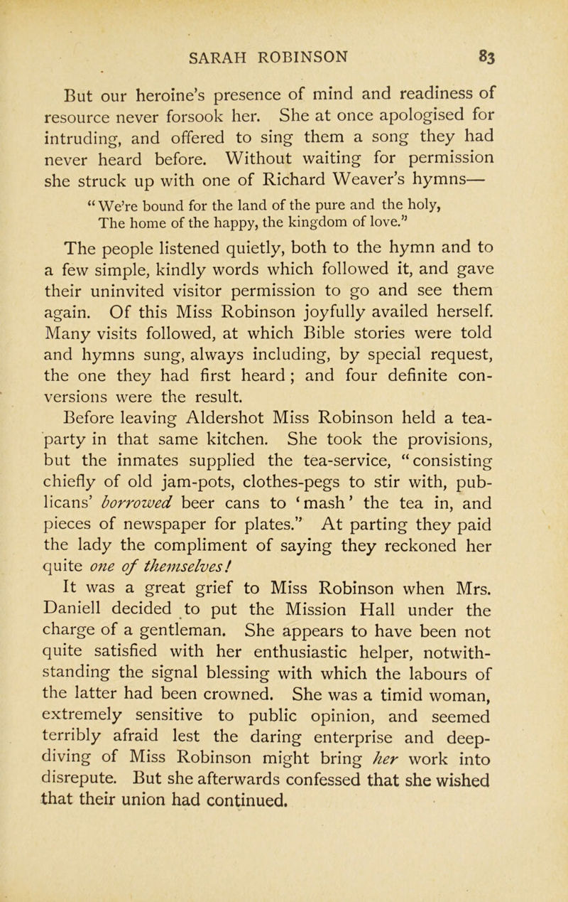 But our heroine’s presence of mind and readiness of resource never forsook her. She at once apologised for intruding, and offered to sing them a song they had never heard before. Without waiting for permission she struck up with one of Richard Weaver’s hymns— “ We’re bound for the land of the pure and the holy, The home of the happy, the kingdom of love.” The people listened quietly, both to the hymn and to a few simple, kindly words which followed it, and gave their uninvited visitor permission to go and see them again. Of this Miss Robinson joyfully availed herself. Many visits followed, at which Bible stories were told and hymns sung, always including, by special request, the one they had first heard ; and four definite con- versions were the result. Before leaving Aldershot Miss Robinson held a tea- party in that same kitchen. She took the provisions, but the inmates supplied the tea-service, “consisting chiefly of old jam-pots, clothes-pegs to stir with, pub- licans’ borrowed beer cans to ‘mash’ the tea in, and pieces of newspaper for plates.” At parting they paid the lady the compliment of saying they reckoned her quite one of themselves! It was a great grief to Miss Robinson when Mrs. Daniell decided to put the Mission Hall under the charge of a gentleman. She appears to have been not quite satisfied with her enthusiastic helper, notwith- standing the signal blessing with which the labours of the latter had been crowned. She was a timid woman, extremely sensitive to public opinion, and seemed terribly afraid lest the daring enterprise and deep- diving of Miss Robinson might bring her work into disrepute. But she afterwards confessed that she wished that their union had continued.