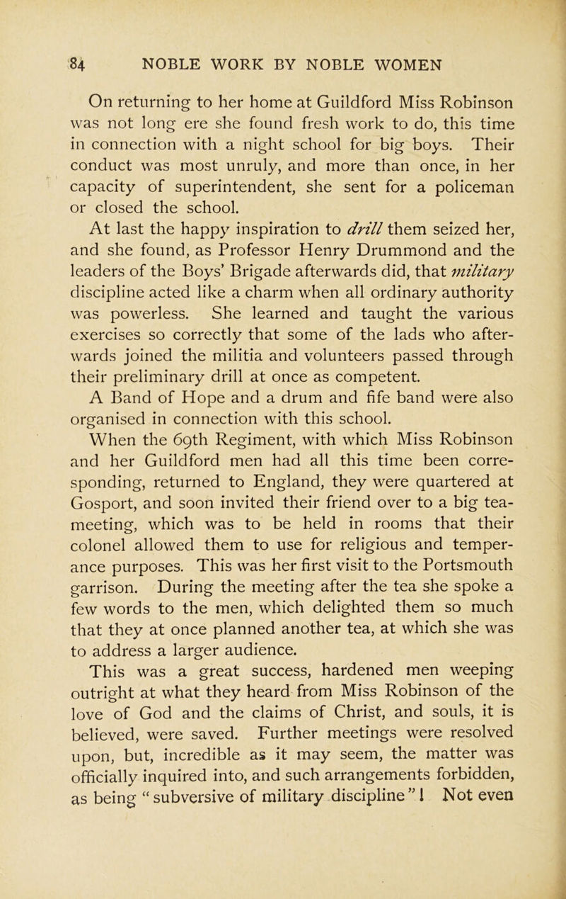 On returning to her home at Guildford Miss Robinson was not long ere she found fresh work to do, this time in connection with a night school for big boys. Their conduct was most unruly, and more than once, in her capacity of superintendent, she sent for a policeman or closed the school. At last the happy inspiration to drill them seized her, and she found, as Professor Henry Drummond and the leaders of the Boys’ Brigade afterwards did, that military discipline acted like a charm when all ordinary authority was powerless. She learned and taught the various exercises so correctly that some of the lads who after- wards joined the militia and volunteers passed through their preliminary drill at once as competent. A Band of Hope and a drum and fife band were also organised in connection with this school. When the 69th Regiment, with which Miss Robinson and her Guildford men had all this time been corre- sponding, returned to England, they were quartered at Gosport, and soon invited their friend over to a big tea- meeting, which was to be held in rooms that their colonel allowed them to use for religious and temper- ance purposes. This was her first visit to the Portsmouth garrison. During the meeting after the tea she spoke a few words to the men, which delighted them so much that they at once planned another tea, at which she was to address a larger audience. This was a great success, hardened men weeping outright at what they heard from Miss Robinson of the love of God and the claims of Christ, and souls, it is believed, were saved. Further meetings were resolved upon, but, incredible as it may seem, the matter was officially inquired into, and such arrangements forbidden, as being “ subversive of military discipline ”1 Not even