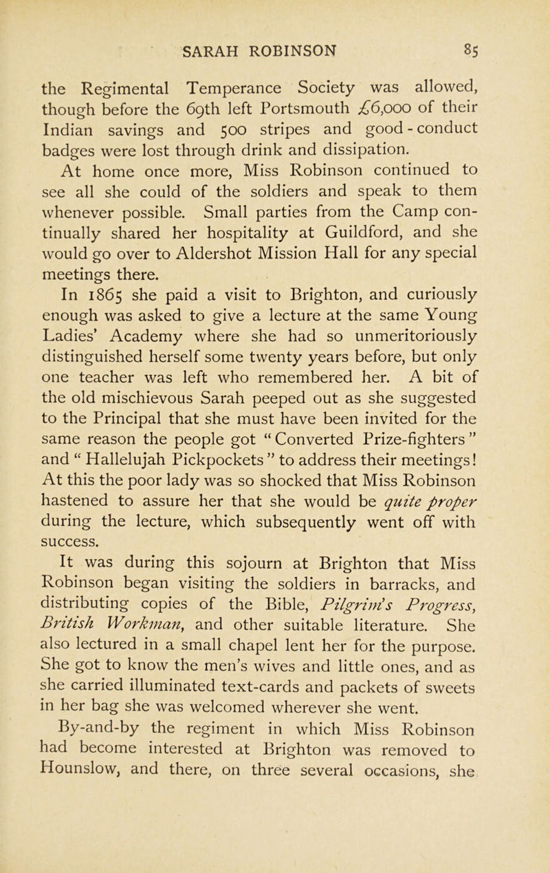 the Regimental Temperance Society was allowed, though before the 69th left Portsmouth £6,000 of their Indian savings and 500 stripes and good - conduct badges were lost through drink and dissipation. At home once more, Miss Robinson continued to see all she could of the soldiers and speak to them whenever possible. Small parties from the Camp con- tinually shared her hospitality at Guildford, and she would go over to Aldershot Mission Hall for any special meetings there. In 1865 she paid a visit to Brighton, and curiously enough was asked to give a lecture at the same Young Ladies’ Academy where she had so unmeritoriously distinguished herself some twenty years before, but only one teacher was left who remembered her. A bit of the old mischievous Sarah peeped out as she suggested to the Principal that she must have been invited for the same reason the people got “ Converted Prize-fighters ” and “ Hallelujah Pickpockets ” to address their meetings! At this the poor lady was so shocked that Miss Robinson hastened to assure her that she would be quite proper during the lecture, which subsequently went off with success. It was during this sojourn at Brighton that Miss Robinson began visiting the soldiers in barracks, and distributing copies of the Bible, Pilgrims Progress, British Workman, and other suitable literature. She also lectured in a small chapel lent her for the purpose. She got to know the men’s wives and little ones, and as she carried illuminated text-cards and packets of sweets in her bag she was welcomed wherever she went. By-and-by the regiment in which Miss Robinson had become interested at Brighton was removed to Hounslow, and there, on three several occasions, she