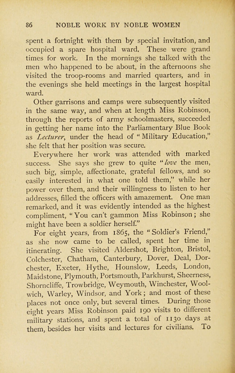 spent a fortnight with them by special invitation, and occupied a spare hospital ward. These were grand times for work. In the mornings she talked with the men who happened to be about, in the afternoons she visited the troop-rooms and married quarters, and in the evenings she held meetings in the largest hospital ward. Other garrisons and camps were subsequently visited in the same way, and when at length Miss Robinson, through the reports of army schoolmasters, succeeded in getting her name into the Parliamentary Blue Book as Lecturer, under the head of “ Military Education,” she felt that her position was secure. Everywhere her work was attended with marked success. She says she grew to quite “love the men, such big, simple, affectionate, grateful fellows, and so easily interested in what one told them,” while her power over them, and their willingness to listen to her addresses, filled the officers with amazement. One man remarked, and it was evidently intended as the highest compliment, “You can’t gammon Miss Robinson; she might have been a soldier herself.” For eight years, from 1865, the “Soldier’s Friend, as she now came to be called, spent her time in itinerating. She visited Aldershot, Brighton, Bristol, Colchester, Chatham, Canterbury, Dover, Deal, Dor- chester, Exeter, Hythe, Hounslow, Leeds, London, Maidstone, Plymouth, Portsmouth, Parkhurst, Sheerness, Shorncliffe, Trowbridge, Weymouth, Winchester, Wool- wich, Warley, Windsor, and York; and most of these places not once only, but several times. During those eight years Miss Robinson paid 190 visits to different military stations, and spent a total of 1130 days at them, besides her visits and lectures for civilians. To