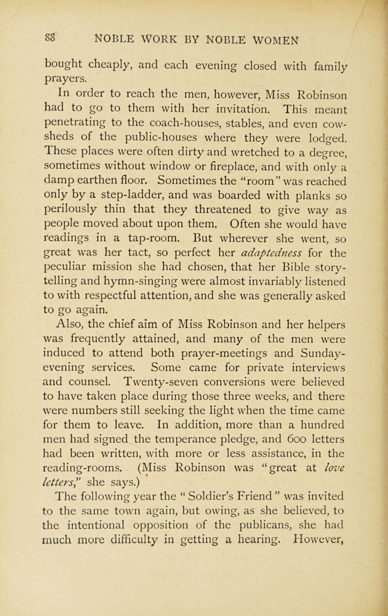 bought cheaply, and each evening closed with family prayers. In order to reach the men, however, Miss Robinson had to go to them with her invitation. This meant penetrating to the coach-houses, stables, and even cow- sheds of the public-houses where they were lodged. These places were often dirty and wretched to a degree, sometimes without window or fireplace, and with only a damp earthen floor. Sometimes the “room” was reached only by a step-ladder, and was boarded with planks so perilously thin that they threatened to give way as people moved about upon them. Often she would have readings in a tap-room. But wherever she went, so great was her tact, so perfect her adaptedness for the peculiar mission she had chosen, that her Bible story- telling and hymn-singing were almost invariably listened to with respectful attention, and she was generally asked to go again. Also, the chief aim of Miss Robinson and her helpers was frequently attained, and many of the men were induced to attend both prayer-meetings and Sunday- evening services. Some came for private interviews and counsel. Twenty-seven conversions were believed to have taken place during those three weeks, and there were numbers still seeking the light when the time came for them to leave. In addition, more than a hundred men had signed the temperance pledge, and 600 letters had been written, with more or less assistance, in the reading-rooms. (Miss Robinson was “great at love letters,” she says.) The following year the “ Soldier’s Friend ” was invited to the same town again, but owing, as she believed, to the intentional opposition of the publicans, she had much more difficulty in getting a hearing. However,