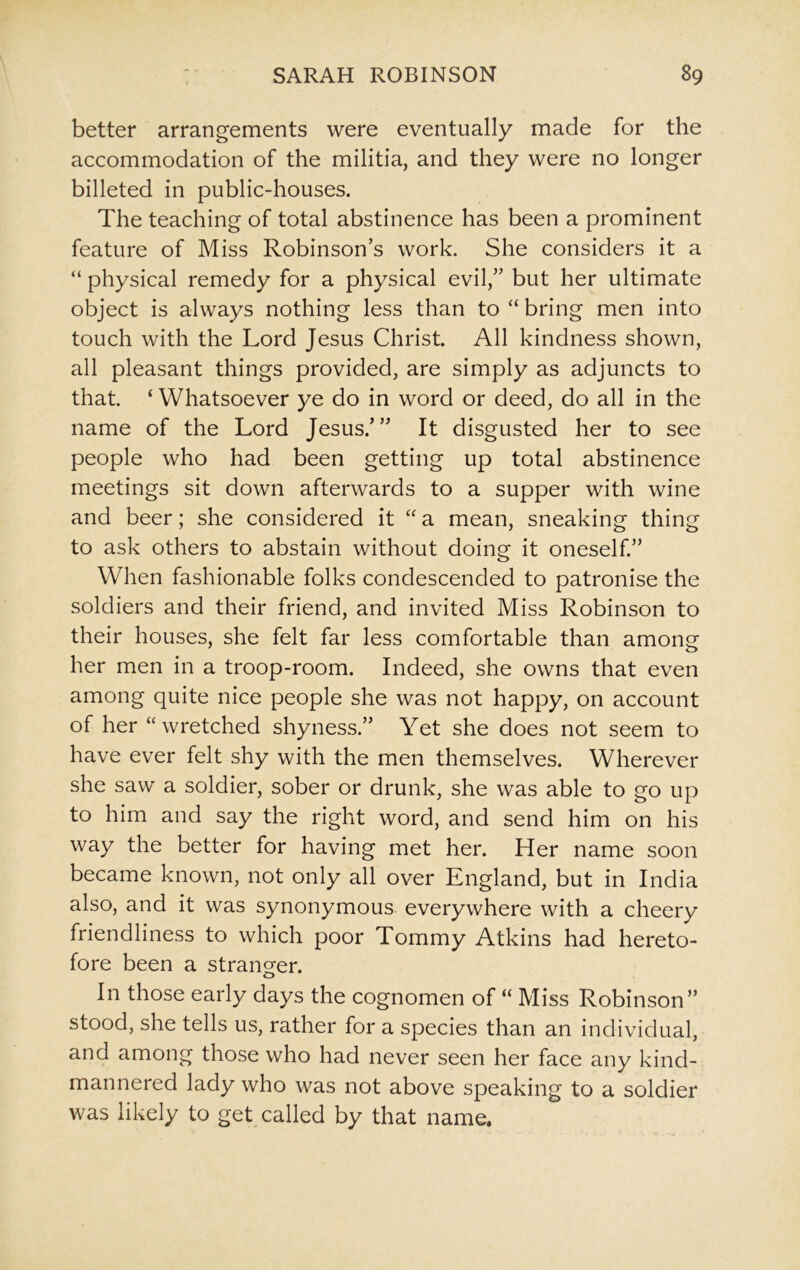 better arrangements were eventually made for the accommodation of the militia, and they were no longer billeted in public-houses. The teaching of total abstinence has been a prominent feature of Miss Robinson’s work. She considers it a “ physical remedy for a physical evil,” but her ultimate object is always nothing less than to “ bring men into touch with the Lord Jesus Christ. All kindness shown, all pleasant things provided, are simply as adjuncts to that ‘ Whatsoever ye do in word or deed, do all in the name of the Lord Jesus/” It disgusted her to see people who had been getting up total abstinence meetings sit down afterwards to a supper with wine and beer; she considered it “ a mean, sneaking thing to ask others to abstain without doing it oneself.” When fashionable folks condescended to patronise the soldiers and their friend, and invited Miss Robinson to their houses, she felt far less comfortable than among her men in a troop-room. Indeed, she owns that even among quite nice people she was not happy, on account of her “wretched shyness.” Yet she does not seem to have ever felt shy with the men themselves. Wherever she saw a soldier, sober or drunk, she was able to go up to him and say the right word, and send him on his way the better for having met her. Her name soon became known, not only all over England, but in India also, and it was synonymous everywhere with a cheery friendliness to which poor Tommy Atkins had hereto- fore been a stranger. In those early days the cognomen of “ Miss Robinson” stood, she tells us, rather for a species than an individual, and among those who had never seen her face any kind- mannered lady who was not above speaking to a soldier was likely to get called by that name.