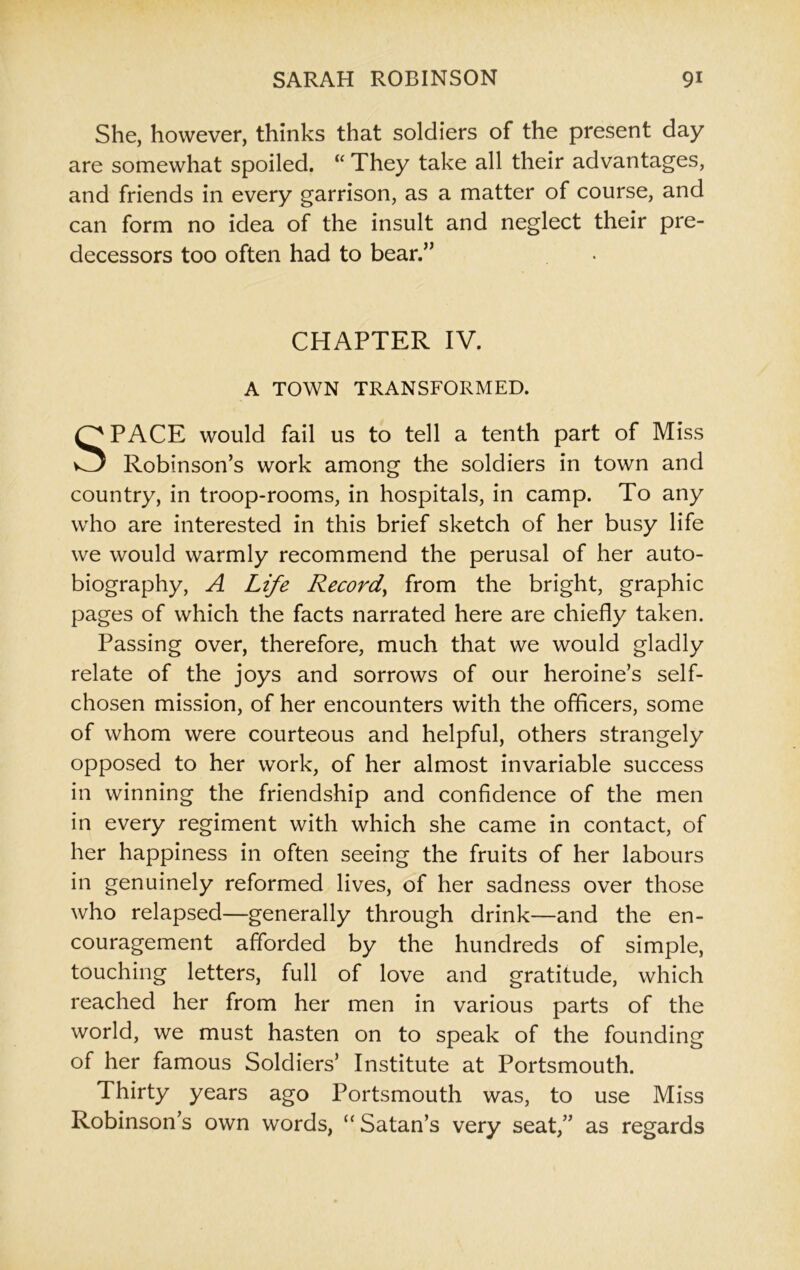 She, however, thinks that soldiers of the present day are somewhat spoiled. “ They take all their advantages, and friends in every garrison, as a matter of course, and can form no idea of the insult and neglect their pre- decessors too often had to bear.” CHAPTER IV. A TOWN TRANSFORMED. SPACE would fail us to tell a tenth part of Miss Robinson’s work among the soldiers in town and country, in troop-rooms, in hospitals, in camp. To any who are interested in this brief sketch of her busy life we would warmly recommend the perusal of her auto- biography, A Life Record, from the bright, graphic pages of which the facts narrated here are chiefly taken. Passing over, therefore, much that we would gladly relate of the joys and sorrows of our heroine’s self- chosen mission, of her encounters with the officers, some of whom were courteous and helpful, others strangely opposed to her work, of her almost invariable success in winning the friendship and confidence of the men in every regiment with which she came in contact, of her happiness in often seeing the fruits of her labours in genuinely reformed lives, of her sadness over those who relapsed—generally through drink—and the en- couragement afforded by the hundreds of simple, touching letters, full of love and gratitude, which reached her from her men in various parts of the world, we must hasten on to speak of the founding of her famous Soldiers’ Institute at Portsmouth. Thirty years ago Portsmouth was, to use Miss Robinson’s own words, “ Satan’s very seat,” as regards