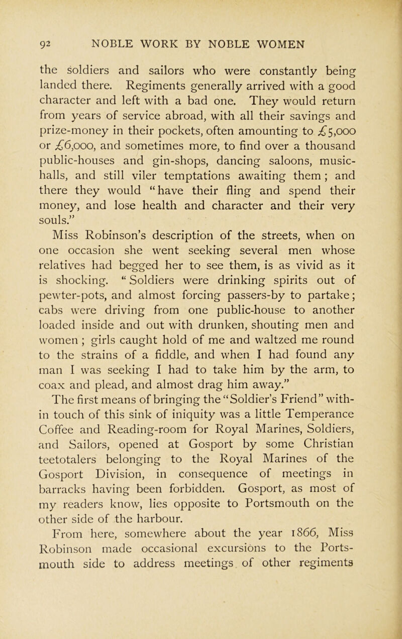 the soldiers and sailors who were constantly being landed there. Regiments generally arrived with a good character and left with a bad one. They would return from years of service abroad, with all their savings and prize-money in their pockets, often amounting to ^5,000 or ^6,000, and sometimes more, to find over a thousand public-houses and gin-shops, dancing saloons, music- halls, and still viler temptations awaiting them; and there they would “have their fling and spend their money, and lose health and character and their very souls.” Miss Robinson’s description of the streets, when on one occasion she went seeking several men whose relatives had begged her to see them, is as vivid as it is shocking. “ Soldiers were drinking spirits out of pewter-pots, and almost forcing passers-by to partake; cabs were driving from one public-house to another loaded inside and out with drunken, shouting men and women ; girls caught hold of me and waltzed me round to the strains of a fiddle, and when I had found any man I was seeking I had to take him by the arm, to coax and plead, and almost drag him away.” The first means of bringing the “Soldier’s Friend” with- in touch of this sink of iniquity was a little Temperance Coffee and Reading-room for Royal Marines, Soldiers, and Sailors, opened at Gosport by some Christian teetotalers belonging to the Royal Marines of the Gosport Division, in consequence of meetings in barracks having been forbidden. Gosport, as most of my readers know, lies opposite to Portsmouth on the other side of the harbour. From here, somewhere about the year 1866, Miss Robinson made occasional excursions to the Ports- mouth side to address meetings of other regiments