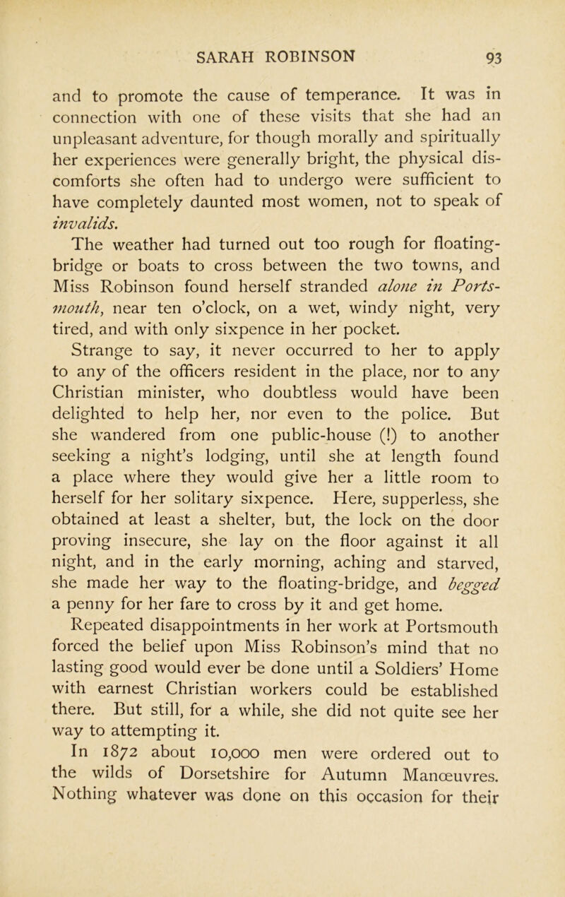 and to promote the cause of temperance. It was in connection with one of these visits that she had an unpleasant adventure, for though morally and spiritually her experiences were generally bright, the physical dis- comforts she often had to undergo were sufficient to have completely daunted most women, not to speak of invalids. The weather had turned out too rough for floating- bridge or boats to cross between the two towns, and Miss Robinson found herself stranded alone in Ports- mouth, near ten o’clock, on a wet, windy night, very tired, and with only sixpence in her pocket. Strange to say, it never occurred to her to apply to any of the officers resident in the place, nor to any Christian minister, who doubtless would have been delighted to help her, nor even to the police. But she wandered from one public-house (!) to another seeking a night’s lodging, until she at length found a place where they would give her a little room to herself for her solitary sixpence. Here, supperless, she obtained at least a shelter, but, the lock on the door proving insecure, she lay on the floor against it all night, and in the early morning, aching and starved, she made her way to the floating-bridge, and begged a penny for her fare to cross by it and get home. Repeated disappointments in her work at Portsmouth forced the belief upon Miss Robinson’s mind that no lasting good would ever be done until a Soldiers’ Home with earnest Christian workers could be established there. But still, for a while, she did not quite see her way to attempting it. In 1872 about 10,000 men were ordered out to the wilds of Dorsetshire for Autumn Manoeuvres. Nothing whatever was done on this occasion for their