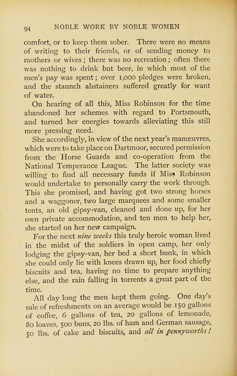 comfort, or to keep them sober. There were no means of writing to their friends, or of sending money to mothers or wives ; there was no recreation ; often there was nothing to drink but beer, in which most of the men’s pay was spent; over 1,000 pledges were broken, and the staunch abstainers suffered greatly for want of water. On hearing of all this, Miss Robinson for the time abandoned her schemes with regard to Portsmouth, and turned her energies towards alleviating this still more pressing need. She accordingly, in view of the next year’s manoeuvres, which were to take place on Dartmoor, secured permission from the Horse Guards and co-operation from the National Temperance League. The latter society was willing to find all necessary funds if Miss Robinson would undertake to personally carry the work through. This she promised, and having got two strong horses and a waggoner, two large marquees and some smaller tents, an old gipsy-van, cleaned and done up, for her own private accommodation, and ten men to help her, she started on her new campaign. For the next nine weeks this truly heroic woman lived in the midst of the soldiers in open camp, her only lodging the gipsy-van, her bed a short bunk, in which she could only lie with knees drawn up, her food chiefly biscuits and tea, having no time to prepare anything else, and the rain falling in torrents a great part of the time. All day long the men kept them going. One day’s sale of refreshments on an average would be 150 gallons of coffee, 6 gallons of tea, 20 gallons of lemonade, 80 loaves, 500 buns, 20 lbs. of ham and German sausage, 50 lbs. of cake and biscuits, and all in pennyworths!