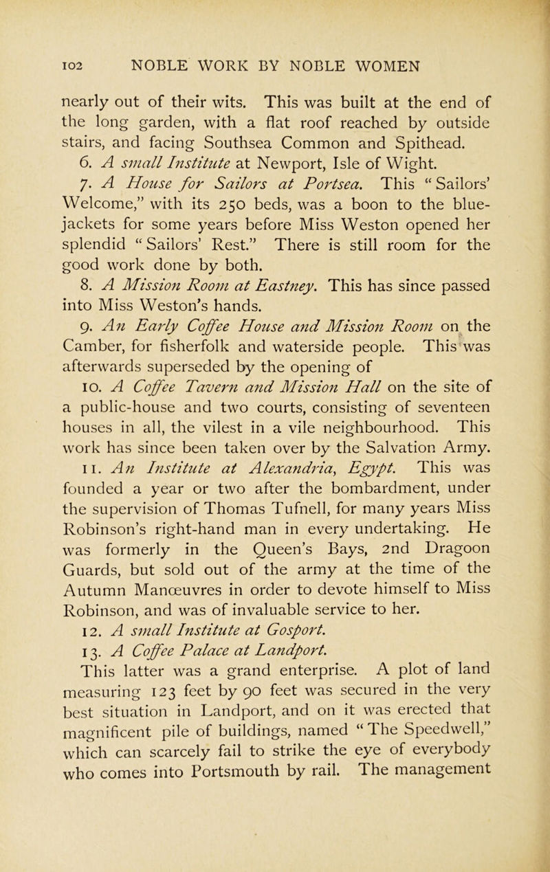 nearly out of their wits. This was built at the end of the long garden, with a flat roof reached by outside stairs, and facing Southsea Common and Spithead. 6. A small Institute at Newport, Isle of Wight. 7- A House for Sailors at Portsea. This “ Sailors’ Welcome,” with its 250 beds, was a boon to the blue- jackets for some years before Miss Weston opened her splendid “ Sailors’ Rest.” There is still room for the good work done by both. 8. A Mission Room at Eastney. This has since passed into Miss Weston’s hands. 9. An Early Coffee House and Mission Room on the Camber, for fisherfolk and waterside people. This was afterwards superseded by the opening of 10. A Coffee Tavern and Mission Hall on the site of a public-house and two courts, consisting of seventeen houses in all, the vilest in a vile neighbourhood. This work has since been taken over by the Salvation Army. 11. An Institute at Alexandria, Egypt. This was founded a year or two after the bombardment, under the supervision of Thomas Tufnell, for many years Miss Robinson’s right-hand man in every undertaking. He was formerly in the Queen’s Bays, 2nd Dragoon Guards, but sold out of the army at the time of the Autumn Manoeuvres in order to devote himself to Miss Robinson, and was of invaluable service to her. 12. A small Institute at Gosport. 13. A Coffee Palace at Landport. This latter was a grand enterprise. A plot of land measuring 123 feet by 90 feet was secured in the very best situation in Landport, and on it was erected that magnificent pile of buildings, named “ The Speedwell,” which can scarcely fail to strike the eye of everybody who comes into Portsmouth by rail. The management
