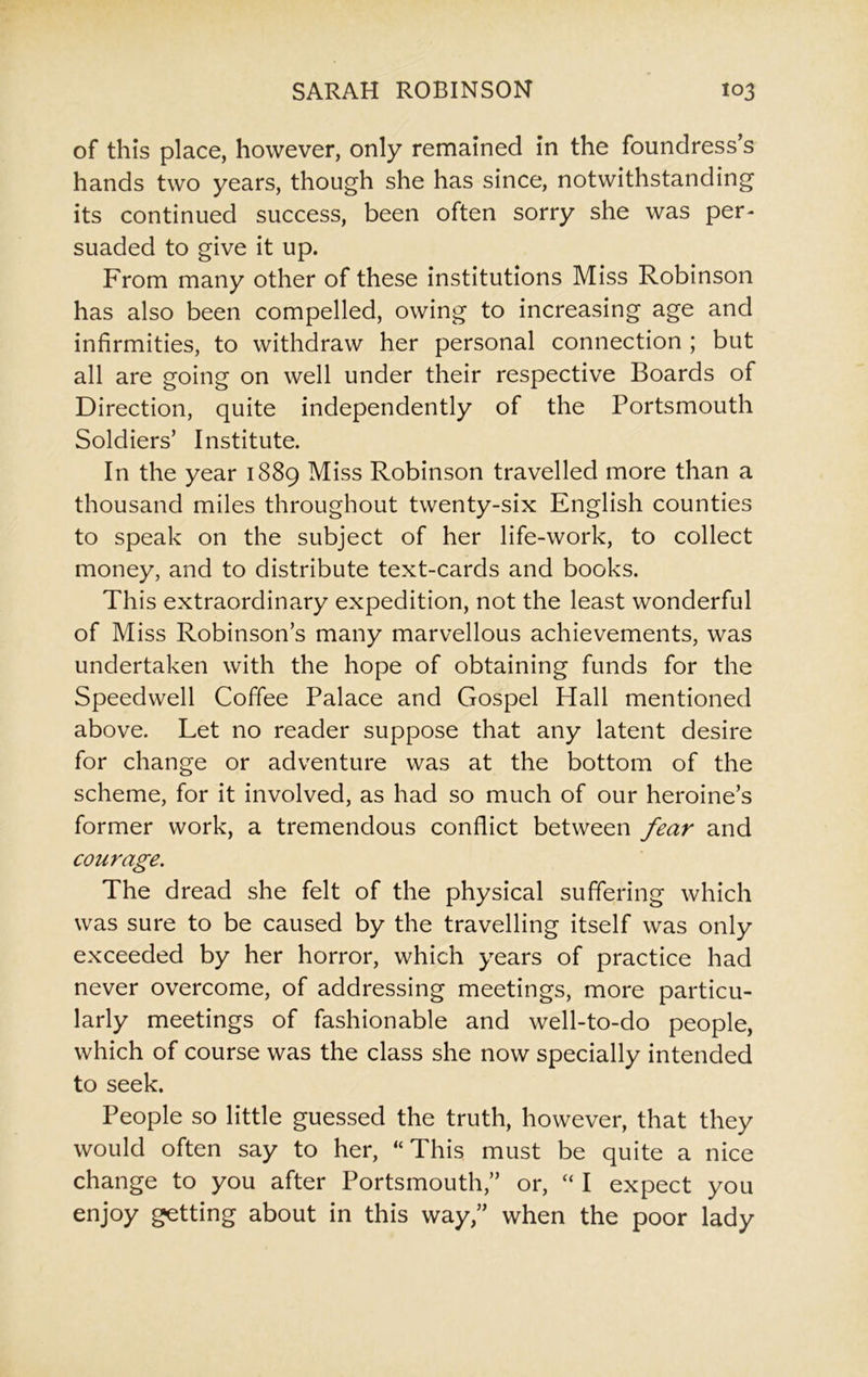 of this place, however, only remained in the foundress’s hands two years, though she has since, notwithstanding its continued success, been often sorry she was per- suaded to give it up. From many other of these institutions Miss Robinson has also been compelled, owing to increasing age and infirmities, to withdraw her personal connection ; but all are going on well under their respective Boards of Direction, quite independently of the Portsmouth Soldiers’ Institute. In the year 1889 Miss Robinson travelled more than a thousand miles throughout twenty-six English counties to speak on the subject of her life-work, to collect money, and to distribute text-cards and books. This extraordinary expedition, not the least wonderful of Miss Robinson’s many marvellous achievements, was undertaken with the hope of obtaining funds for the Speedwell Coffee Palace and Gospel Hall mentioned above. Let no reader suppose that any latent desire for change or adventure was at the bottom of the scheme, for it involved, as had so much of our heroine’s former work, a tremendous conflict between fear and courage. The dread she felt of the physical suffering which was sure to be caused by the travelling itself was only exceeded by her horror, which years of practice had never overcome, of addressing meetings, more particu- larly meetings of fashionable and well-to-do people, which of course was the class she now specially intended to seek. People so little guessed the truth, however, that they would often say to her, “This must be quite a nice change to you after Portsmouth,” or, “ I expect you enjoy getting about in this way,” when the poor lady