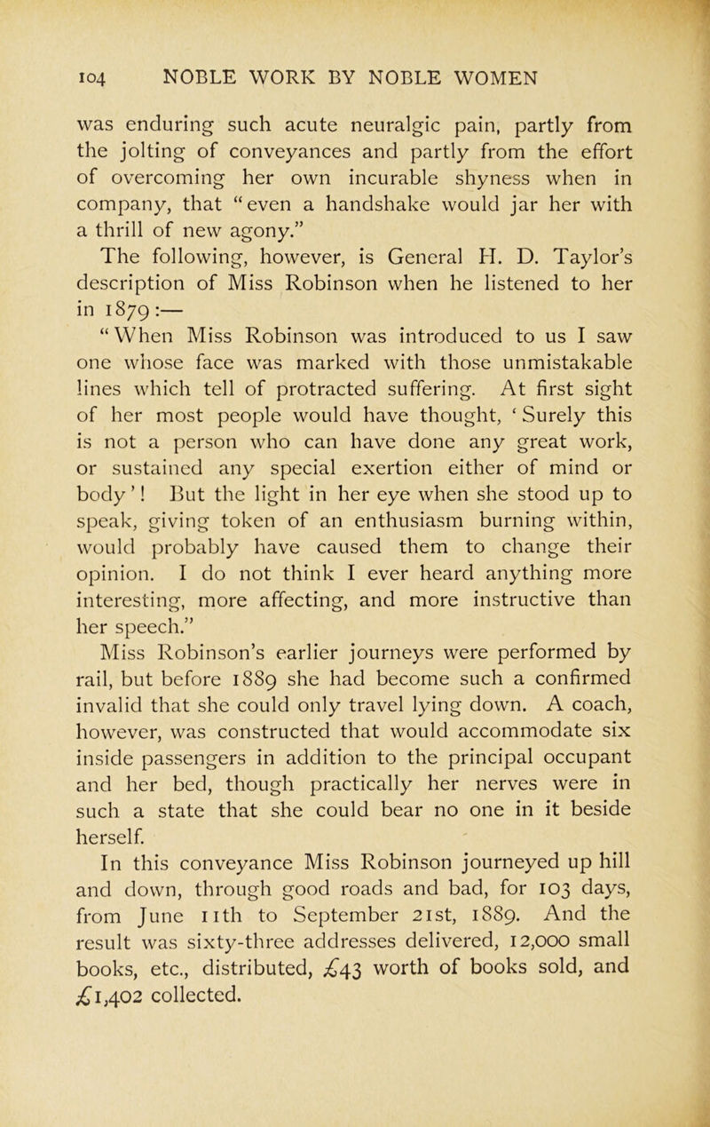 was enduring such acute neuralgic pain, partly from the jolting of conveyances and partly from the effort of overcoming her own incurable shyness when in company, that “even a handshake would jar her with a thrill of new agony.” The following, however, is General H. D. Taylors description of Miss Robinson when he listened to her in 1879 :— “When Miss Robinson was introduced to us I saw one whose face was marked with those unmistakable lines which tell of protracted suffering. At first sight of her most people would have thought, ‘ Surely this is not a person who can have done any great work, or sustained any special exertion either of mind or body ’! But the light in her eye when she stood up to speak, giving token of an enthusiasm burning within, would probably have caused them to change their opinion. I do not think I ever heard anything more interesting, more affecting, and more instructive than her speech.” Miss Robinson’s earlier journeys were performed by rail, but before 1889 she had become such a confirmed invalid that she could only travel lying down. A coach, however, was constructed that would accommodate six inside passengers in addition to the principal occupant and her bed, though practically her nerves were in such a state that she could bear no one in it beside herself. In this conveyance Miss Robinson journeyed up hill and down, through good roads and bad, for 103 days, from June nth to September 21st, 1889. And the result was sixty-three addresses delivered, 12,000 small books, etc., distributed, £43 worth of books sold, and £1,402 collected.