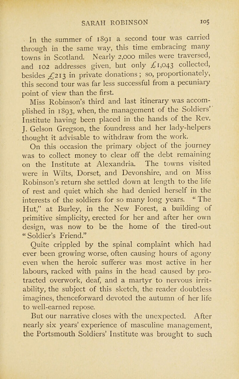 ■ in the summer of 1891 a second tour was carried through in the same way, this time embracing many towns in Scotland. Nearly 2,000 miles were traversed, and 102 addresses given, b.ut only ,£1,043 collected, besides ^£213 in private donations; so, proportionately, this second tour was far less successful from a pecuniaiy point of view than the first. Miss Robinson’s third and last itinerary was accom- plished in 1893, when, the management of the Soldiers’ Institute having been placed in the hands of the Rev. J. Gelson Gregson, the foundress and her lady-helpers thought it advisable to withdraw from the work. On this occasion the primary object of the journey was to collect money to clear off the debt remaining on the Institute at Alexandria. The towns visited were in Wilts, Dorset, and Devonshire, and on Miss Robinson’s return she settled dowm at length to the life of rest and quiet which she had denied herself in the interests of the soldiers for so many long years. “ The Hut,” at Burley, in the New Forest, a building of primitive simplicity, erected for her and after her own design, was now to be the home of the tired-out “Soldier’s Friend.” Quite crippled by the spinal complaint which had ever been growing worse, often causing hours of agony even when the heroic sufferer was most active in her labours, racked with pains in the head caused by pro- tracted overwork, deaf, and a martyr to nervous irrit- ability, the subject of this sketch, the reader doubtless imagines, thenceforward devoted the autumn of her life to well-earned repose. But our narrative closes with the unexpected. After nearly six years’ experience of masculine management, the Portsmouth Soldiers’ Institute was brought to such