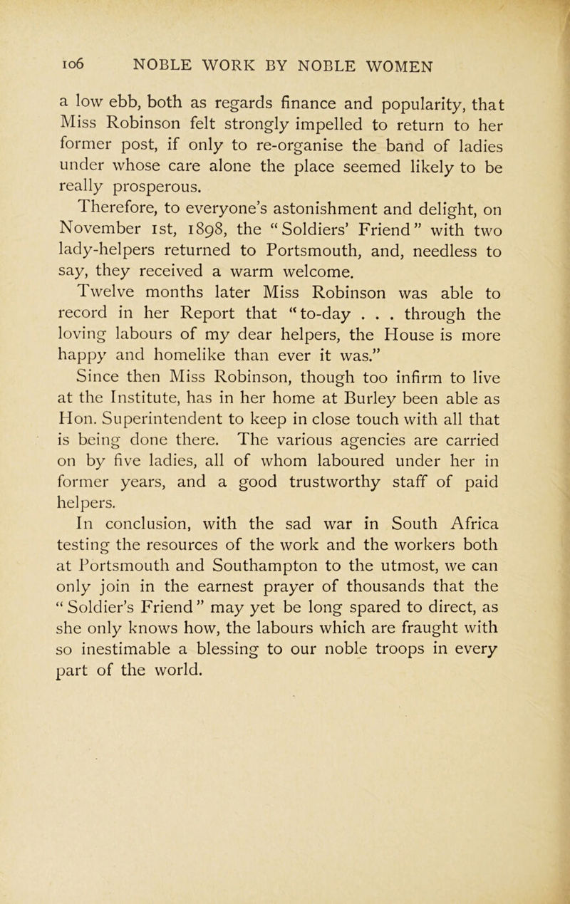a low ebb, both as regards finance and popularity, that Miss Robinson felt strongly impelled to return to her former post, if only to re-organise the band of ladies under whose care alone the place seemed likely to be really prosperous. Therefore, to everyone’s astonishment and delight, on November 1st, 1898, the “Soldiers’ Friend” with two lady-helpers returned to Portsmouth, and, needless to say, they received a warm welcome. Twelve months later Miss Robinson was able to record in her Report that “to-day . . . through the loving labours of my dear helpers, the House is more happy and homelike than ever it was.” Since then Miss Robinson, though too infirm to live at the Institute, has in her home at Burley been able as Hon. Superintendent to keep in close touch with all that is being done there. The various agencies are carried on by five ladies, all of whom laboured under her in former years, and a good trustworthy staff of paid helpers. In conclusion, with the sad war in South Africa testing; the resources of the work and the workers both at Portsmouth and Southampton to the utmost, we can only join in the earnest prayer of thousands that the “ Soldier’s Friend” may yet be long spared to direct, as she only knows how, the labours which are fraught with so inestimable a blessing to our noble troops in every part of the world.
