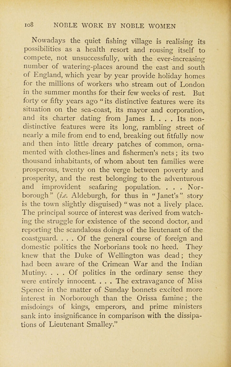 Nowadays the quiet fishing village is realising its possibilities as a health resort and rousing itself to compete, not unsuccessfully, with the ever-increasing number of watering-places around the east and south of England, which year by year provide holiday homes for the millions of workers who stream out of London in the summer months for their few weeks of rest. But forty or fifty years ago “ its distinctive features were its situation on the sea-coast, its mayor and corporation, and its charter dating from James I. . . . Its non- distinctive features were its long, rambling street of nearly a mile from end to end, breaking out fitfully now and then into little dreary patches of common, orna- mented with clothes-lines and fishermen’s nets ; its two thousand inhabitants, of whom about ten families were prosperous, twenty on the verge between poverty and prosperity, and the rest belonging to the adventurous and improvident seafaring population. . . . Nor- borough ” (i.e. Aldeburgh, for thus in “Janet’s” story is the town slightly disguised) “was not a lively place. The principal source of interest was derived from watch- ing the struggle for existence of the second doctor, and reporting the scandalous doings of the lieutenant of the coastguard. . . . Of the general course of foreign and domestic politics the Norborians took no heed. They knew that the Duke of Wellington was dead; they had been aware of the Crimean War and the Indian Mutiny. . . . Of politics in the ordinary sense they were entirely innocent. . . . The extravagance of Miss Spence in the matter of Sunday bonnets excited more interest in Norborough than the Orissa famine; the misdoings of kings, emperors, and prime ministers sank into insignificance in comparison with the dissipa- tions of Lieutenant Smalley.”