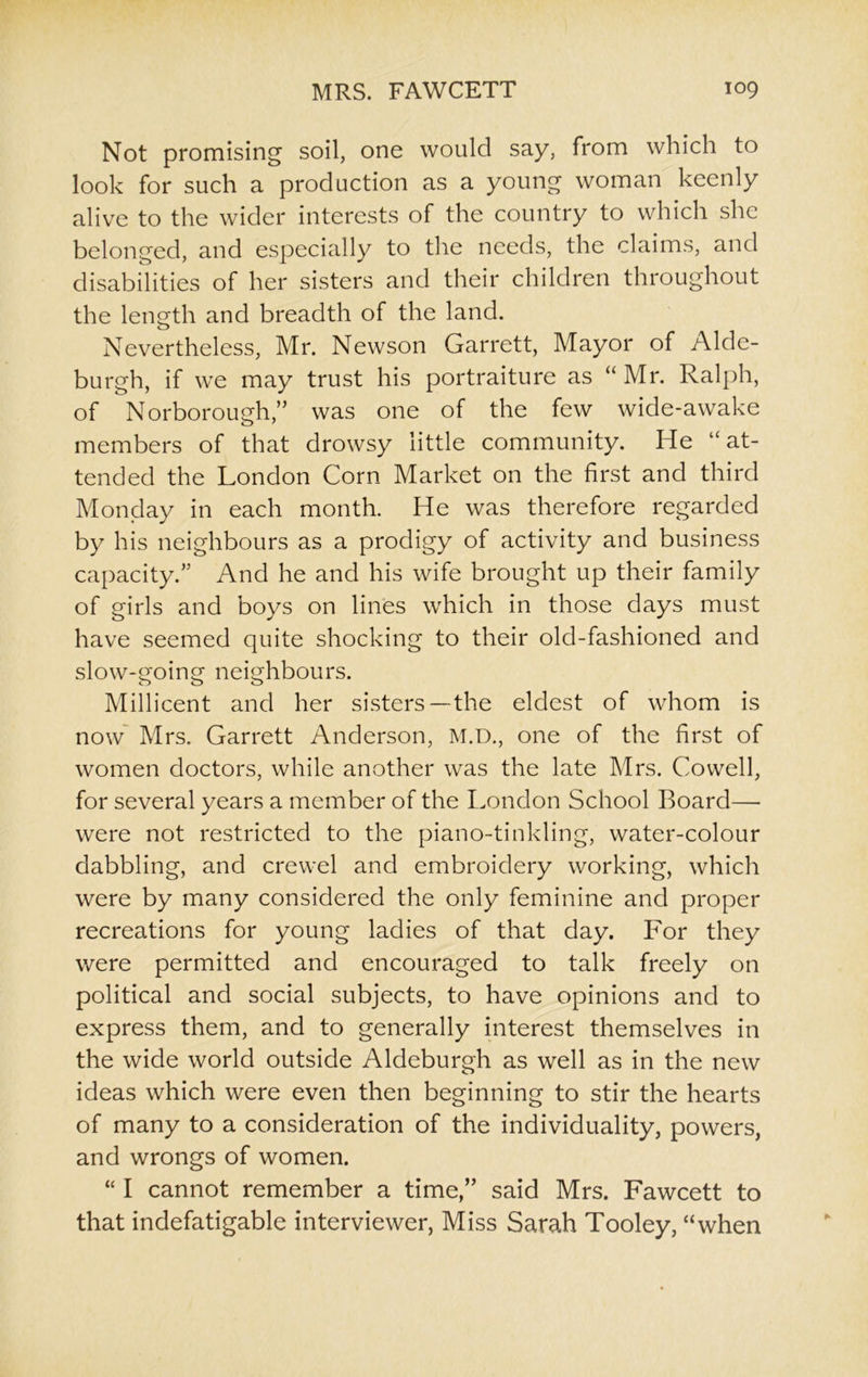 Not promising soil, one would say, from which to look for such a production as a young woman keenly alive to the wider interests of the country to which she belonged, and especially to the needs, the claims, and disabilities of her sisters and their children throughout the length and breadth of the land. Nevertheless, Mr. Newson Garrett, Mayor of Alde- burgh, if we may trust his portraiture as “ Mr. Ralph, of Norborough,” was one of the few wide-awake members of that drowsy little community. He “at- tended the London Corn Market on the first and third Monday in each month. He was therefore regarded by his neighbours as a prodigy of activity and business capacity.” And he and his wife brought up their family of girls and boys on lines which in those days must have seemed quite shocking to their old-fashioned and slow-going neighbours. Millicent and her sisters—the eldest of whom is now Mrs. Garrett Anderson, M.D., one of the first of women doctors, while another was the late Mrs. Cowell, for several years a member of the London School Board—- were not restricted to the piano-tinkling, water-colour dabbling, and crewel and embroidery working, which were by many considered the only feminine and proper recreations for young ladies of that day. For they were permitted and encouraged to talk freely on political and social subjects, to have opinions and to express them, and to generally interest themselves in the wide world outside Aldeburgh as well as in the new ideas which were even then beginning to stir the hearts of many to a consideration of the individuality, powers, and wrongs of women. “ I cannot remember a time,” said Mrs. Fawcett to that indefatigable interviewer, Miss Sarah Tooley, “when