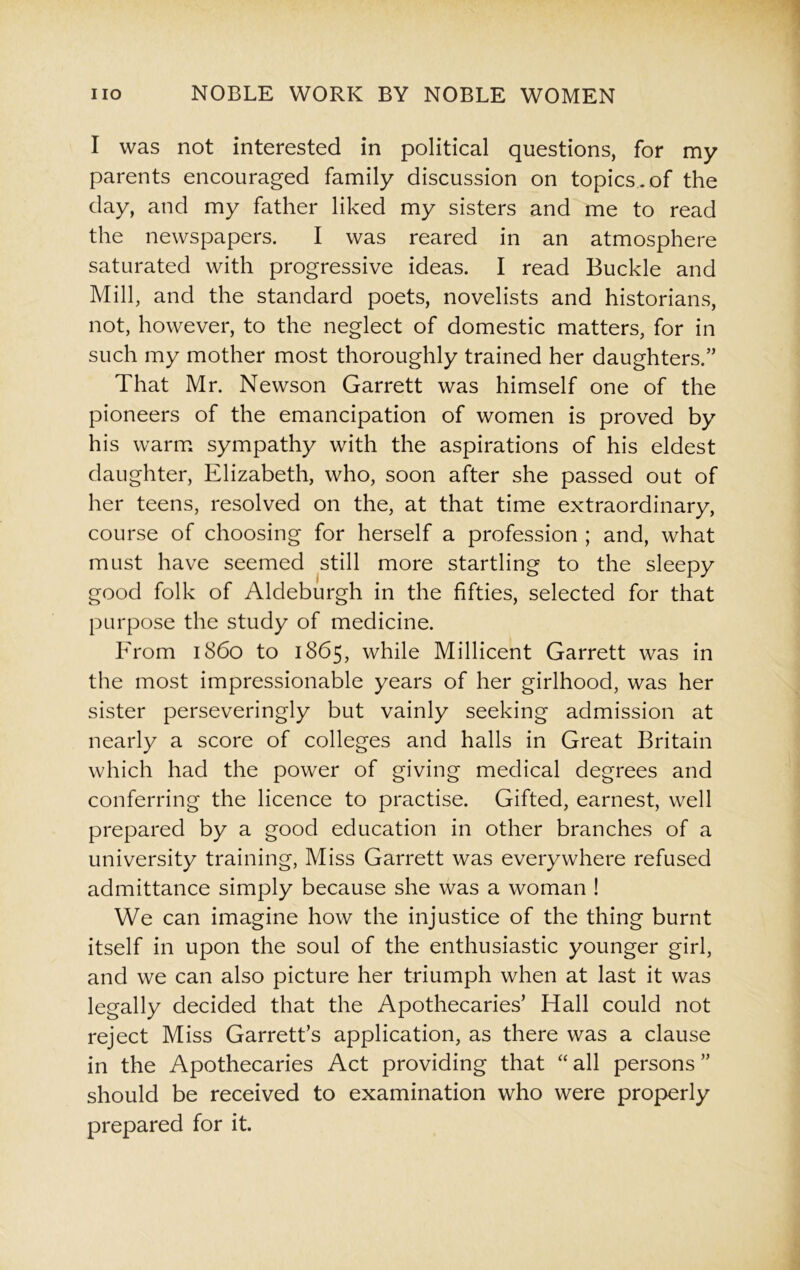 I was not interested in political questions, for my parents encouraged family discussion on topics, of the day, and my father liked my sisters and me to read the newspapers. I was reared in an atmosphere saturated with progressive ideas. I read Buckle and Mill, and the standard poets, novelists and historians, not, however, to the neglect of domestic matters, for in such my mother most thoroughly trained her daughters.” That Mr. Newson Garrett was himself one of the pioneers of the emancipation of women is proved by his warm sympathy with the aspirations of his eldest daughter, Elizabeth, who, soon after she passed out of her teens, resolved on the, at that time extraordinary, course of choosing for herself a profession ; and, what must have seemed still more startling to the sleepy good folk of Aldeburgh in the fifties, selected for that purpose the study of medicine. From i860 to 1865, while Millicent Garrett was in the most impressionable years of her girlhood, was her sister perseveringly but vainly seeking admission at nearly a score of colleges and halls in Great Britain which had the power of giving medical degrees and conferring the licence to practise. Gifted, earnest, well prepared by a good education in other branches of a university training, Miss Garrett was everywhere refused admittance simply because she was a woman ! We can imagine how the injustice of the thing burnt itself in upon the soul of the enthusiastic younger girl, and we can also picture her triumph when at last it was legally decided that the Apothecaries’ Hall could not reject Miss Garrett’s application, as there was a clause in the Apothecaries Act providing that “ all persons ” should be received to examination who were properly prepared for it.