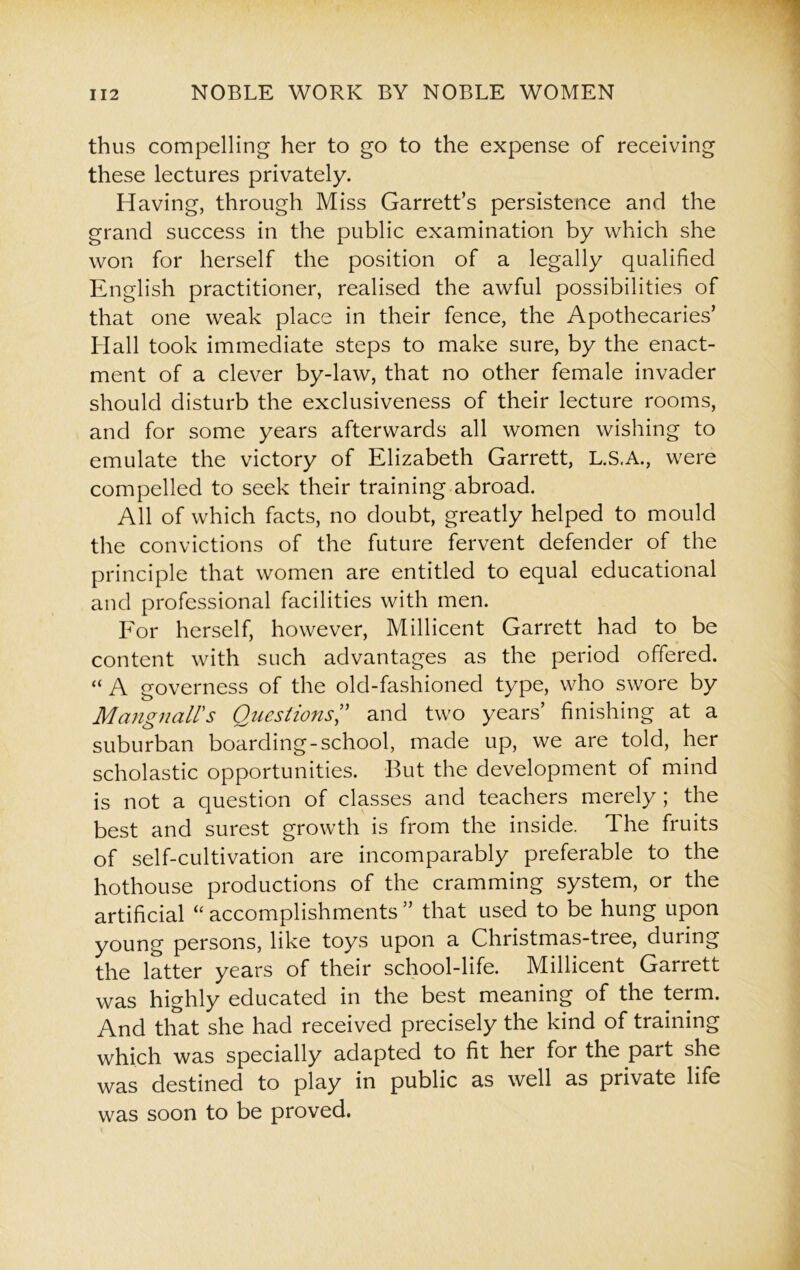 thus compelling her to go to the expense of receiving these lectures privately. Having, through Miss Garrett’s persistence and the grand success in the public examination by which she won for herself the position of a legally qualified English practitioner, realised the awful possibilities of that one weak place in their fence, the Apothecaries’ Hall took immediate steps to make sure, by the enact- ment of a clever by-law, that no other female invader should disturb the exclusiveness of their lecture rooms, and for some years afterwards all women wishing to emulate the victory of Elizabeth Garrett, L.S.A., were compelled to seek their training abroad. All of which facts, no doubt, greatly helped to mould the convictions of the future fervent defender of the principle that women are entitled to equal educational and professional facilities with men. For herself, however, Millicent Garrett had to be content with such advantages as the period offered. “ A governess of the old-fashioned type, who swore by Mangnairs Questions,” and two years’ finishing at a suburban boarding-school, made up, we are told, her scholastic opportunities. But the development of mind is not a question of classes and teachers merely ; the best and surest growth is from the inside. Ihe fruits of self-cultivation are incomparably preferable to the hothouse productions of the cramming system, or the artificial “ accomplishments ” that used to be hung upon young persons, like toys upon a Christmas-tree, during the latter years of their school-life. Millicent Garrett was highly educated in the best meaning of the term. And that she had received precisely the kind of training which was specially adapted to fit her for the part she was destined to play in public as well as private life was soon to be proved.