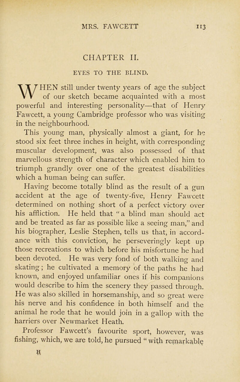 CHAPTER II. EYES TO THE BLIND. WHEN still under twenty years of age the subject of our sketch became acquainted with a most powerful and interesting personality—that of Henry Fawcett, a young Cambridge professor who was visiting in the neighbourhood. This young man, physically almost a giant, for he stood six feet three inches in height, with corresponding muscular development, was also possessed of that marvellous strength of character which enabled him to triumph grandly over one of the greatest disabilities which a human being can suffer. Having become totally blind as the result of a gun accident at the age of twenty-five, Henry Fawcett determined on nothing short of a perfect victory over his affliction. He held that “a blind man should act and be treated as far as possible like a seeing man,” and his biographer, Leslie Stephen, tells us that, in accord- ance with this conviction, he perseveringly kept up those recreations to which before his misfortune he had been devoted. He was very fond of both walking and skating; he cultivated a memory of the paths he had known, and enjoyed unfamiliar ones if his companions would describe to him the scenery they passed through. He was also skilled in horsemanship, and so great were his nerve and his confidence in both himself and the animal he rode that he would join in a gallop with the harriers over Newmarket Heath. Professor Fawcett’s favourite sport, however, was fishing, which, we are told, he pursued “ with remarkable