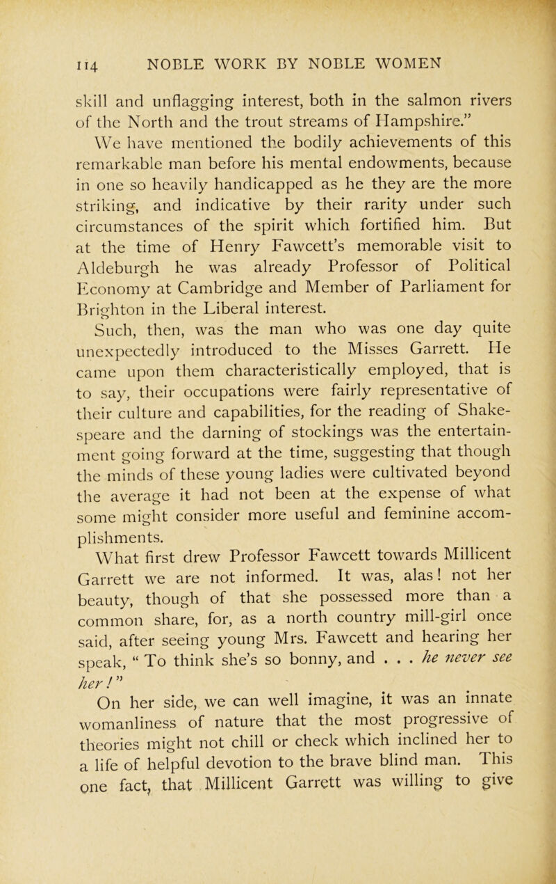 skill and unflagging interest, both in the salmon rivers of the North and the trout streams of Hampshire.” We have mentioned the bodily achievements of this remarkable man before his mental endowments, because in one so heavily handicapped as he they are the more striking, and indicative by their rarity under such circumstances of the spirit which fortified him. But at the time of Henry Fawcett’s memorable visit to Aldeburgh he was already Professor of Political Economy at Cambridge and Member of Parliament for Brighton in the Liberal interest. Such, then, was the man who was one day quite unexpectedly introduced to the Misses Garrett. He came upon them characteristically employed, that is to say, their occupations were fairly representative of their culture and capabilities, for the reading of Shake- speare and the darning of stockings was the entertain- ment going forward at the time, suggesting that though the minds of these young ladies were cultivated beyond the average it had not been at the expense of what some might consider more useful and feminine accom- plishments. What first drew Professor Fawcett towards Millicent Garrett we are not informed. It was, alas! not her beauty, though of that she possessed more than a common share, for, as a north country mill-girl once said, after seeing young Mrs. Fawcett and hearing her speak, “ To think she’s so bonny, and . . . he never see her!” On her side, we can well imagine, it was an innate womanliness of nature that the most progressive of theories might not chill or check which inclined her to a life of helpful devotion to the brave blind man. This one fact, that Millicent Garrett was willing to give