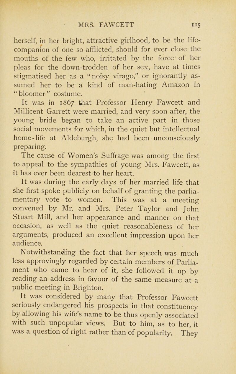 herself, in her bright, attractive girlhood, to be the life- companion of one so afflicted, should for ever close the mouths of the few who, irritated by the force of her pleas for the down-trodden of her sex, have at times stigmatised her as a “ noisy virago,” or ignorantly as- sumed her to be a kind of man-hating Amazon in “bloomer” costume. It was in 1867 that Professor Henry Fawcett and Millicent Garrett were married, and very soon after, the young bride began to take an active part in those social movements for which, in the quiet but intellectual home-life at Aldeburgh, she had been unconsciously preparing. The cause of Women’s Suffrage was among the first to appeal to the sympathies of young Mrs. Fawcett, as it has ever been dearest to her heart. It was during the early days of her married life that she first spoke publicly on behalf of granting the parlia- mentary vote to women. This was at a meeting convened by Mr. and Mrs. Peter Taylor and John Stuart Mill, and her appearance and manner on that occasion, as well as the quiet reasonableness of her arguments, produced an excellent impression upon her audience. Notwithstanding the fact that her speech was much less approvingly regarded by certain members of Parlia- ment who came to hear of it, she followed it up by reading an address in favour of the same measure at a public meeting in Brighton. It was considered by many that Professor Fawcett seriously endangered his prospects in that constituency by allowing his wife’s name to be thus openly associated with such unpopular views. But to him, as to her, it was a question of right rather than of popularity. They