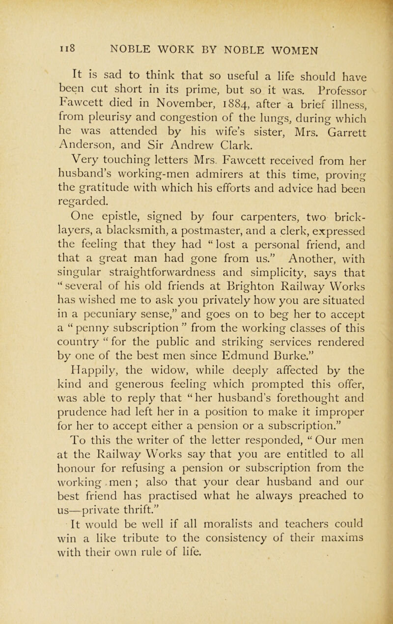 It is sad to think that so useful a life should have been cut short in its prime, but so it was. Professor Fawcett died in November, 1884, after a brief illness, from pleurisy and congestion of the lungs, during which he was attended by his wife’s sister, Mrs. Garrett Anderson, and Sir Andrew Clark. Very touching letters Mrs. Fawcett received from her husband’s working-men admirers at this time, proving the gratitude with which his efforts and advice had been regarded. One epistle, signed by four carpenters, two brick- layers, a blacksmith, a postmaster, and a clerk, expressed the feeling that they had “ lost a personal friend, and that a great man had gone from us.” Another, with singular straightforwardness and simplicity, says that “ several of his old friends at Brighton Railway Works has wished me to ask you privately how you are situated in a pecuniary sense,” and goes on to beg her to accept a “ penny subscription ” from the working classes of this country “ for the public and striking services rendered by one of the best men since Edmund Burke.” Happily, the widow, while deeply affected by the kind and generous feeling which prompted this offer, was able to reply that “her husband’s forethought and prudence had left her in a position to make it improper for her to accept either a pension or a subscription.” To this the writer of the letter responded, “Our men at the Railway Works say that you are entitled to all honour for refusing a pension or subscription from the working men ; also that your dear husband and our best friend has practised what he always preached to us—private thrift.” It would be well if all moralists and teachers could win a like tribute to the consistency of their maxims with their own rule of life.