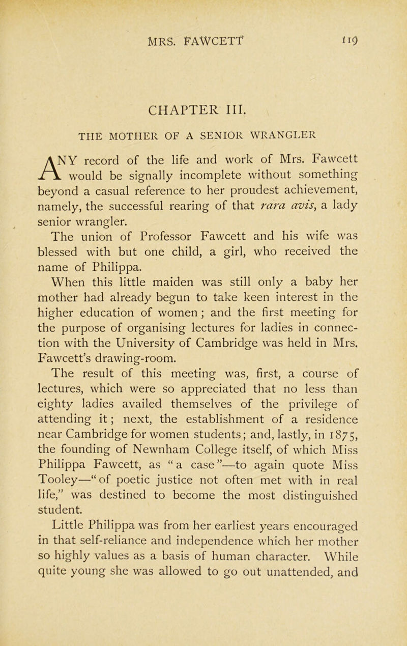 CHAPTER III. THE MOTHER OF A SENIOR WRANGLER YY record of the life and work of Mrs. Fawcett would be signally incomplete without something beyond a casual reference to her proudest achievement, namely, the successful rearing of that rara avis, a lady senior wrangler. The union of Professor Fawcett and his wife was blessed with but one child, a girl, who received the name of Philippa. When this little maiden was still only a baby her mother had already begun to take keen interest in the higher education of women ; and the first meeting for the purpose of organising lectures for ladies in connec- tion with the University of Cambridge was held in Mrs. Fawcetts drawing-room. The result of this meeting was, first, a course of lectures, which were so appreciated that no less than eighty ladies availed themselves of the privilege of attending it; next, the establishment of a residence near Cambridge for women students; and, lastly, in 1875, the founding of Newnham College itself, of which Miss Philippa Fawcett, as “a case”—to again quote Miss Tooley—“of poetic justice not often met with in real life,” was destined to become the most distinguished student. Little Philippa was from her earliest years encouraged in that self-reliance and independence which her mother so highly values as a basis of human character. While quite young she was allowed to go out unattended, and