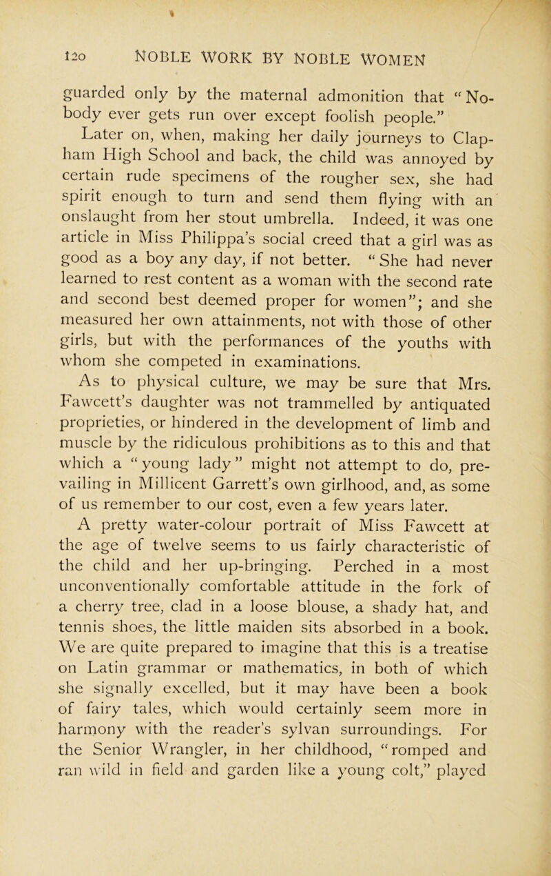 guarded only by the maternal admonition that “ No- body ever gets run over except foolish people.” Later on, when, making her daily journeys to Clap- ham High School and back, the child was annoyed by certain rude specimens of the rougher sex, she had spirit enough to turn and send them flying with an onslaught from her stout umbrella. Indeed, it was one article in Miss Philippa’s social creed that a girl was as good as a boy any day, if not better. “ She had never learned to rest content as a woman with the second rate and second best deemed proper for women”; and she measured her own attainments, not with those of other girls, but with the performances of the youths with whom she competed in examinations. As to physical culture, we may be sure that Mrs. Fawcett’s daughter was not trammelled by antiquated proprieties, or hindered in the development of limb and muscle by the ridiculous prohibitions as to this and that which a “young lady” might not attempt to do, pre- vailing in Millicent Garrett’s own girlhood, and, as some of us remember to our cost, even a few years later. A pretty water-colour portrait of Miss Fawcett at the age of twelve seems to us fairly characteristic of the child and her up-bringing. Perched in a most unconventionally comfortable attitude in the fork of a cherry tree, clad in a loose blouse, a shady hat, and tennis shoes, the little maiden sits absorbed in a book. We are quite prepared to imagine that this is a treatise on Latin grammar or mathematics, in both of which she signally excelled, but it may have been a book of fairy tales, which would certainly seem more in harmony with the reader’s sylvan surroundings. For the Senior Wrangler, in her childhood, “romped and ran wild in field and garden like a young colt,” played