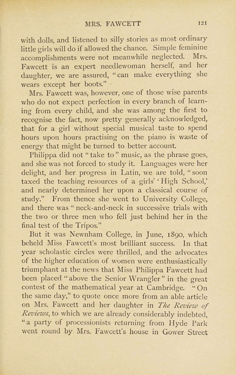 with dolls, and listened to silly stories as most ordinary little mrls will do if allowed the chance. Simple feminine o accomplishments were not meanwhile neglected. Mrs. Fawcett is an expert needlewoman herself, and her daughter, we are assured, “can make everything she wears except her boots.” Mrs. Fawcett was, however, one of those wise parents who do not expect perfection in every branch of learn- ing from every child, and she was among the first to recognise the fact, now pretty generally acknowledged, that for a girl without special musical taste to spend hours upon hours practising on the piano is waste of energy that might be turned to better account. Philippa did not “ take to ” music, as the phrase goes, and she was not forced to study it. Languages were her delight, and her progress in Latin, we are told, “ soon taxed the teaching resources of a girls’ ‘ High School/ and nearly determined her upon a classical course of study.” From thence she went to University College, and there was “ neck-and-neck in successive trials with the two or three men who fell just behind her in the final test of the Tripos.” But it was Newnham College, in June, 1890, which beheld Miss Fawcett’s most brilliant success. In that year scholastic circles were thrilled, and the advocates of the higher education of women were enthusiastically triumphant at the news that Miss Philippa Fawcett had been placed ‘‘above the Senior Wrangler” in the great contest of the mathematical year at Cambridge. “ On the same day,” to quote once more from an able article on Mrs. Fawcett and her daughter in The Review of Reviews, to which we are already considerably indebted, “a party of processionists returning from Hyde Park went round by Mrs. Fawcett’s house in Gower Street