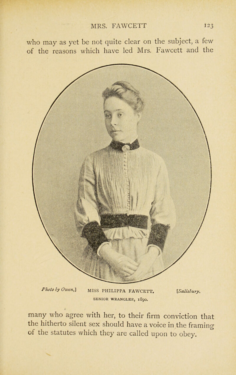 who may as yet be not quite clear on the subject, a few of the reasons which have led Mrs. Fawcett and the Photo by Owen,} MISS PHILIPPA FAWCETT. [Salisbury. SENIOR WRANGLER, 1890. many who agree with her, to their firm conviction that the hitherto silent sex should have a voice in the framing of the statutes which they are called upon to obey.