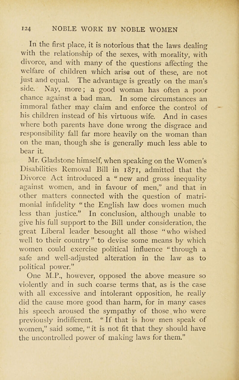 In the first place, it is notorious that the laws dealing with the relationship of the sexes, with morality, with divorce, and with many of the questions affecting the welfare of children which arise out of these, are not just and equal. The advantage is greatly on the man’s side. Nay, more; a good woman has often a poor chance against a bad man. In some circumstances an immoral father may claim and enforce the control of his children instead of his virtuous wife. And in cases where both parents have done wrong the disgrace and responsibility fall far more heavily on the woman than on the man, though she is generally much less able to bear it. Mr. Gladstone himself, when speaking on the Women’s Disabilities Removal Bill in 1871, admitted that the Divorce Act introduced a “ new and gross inequality against women, and in favour of men,” and that in other matters connected with the question of matri- monial infidelity “the English law does women much less than justice.” In conclusion, although unable to give his full support to the Bill under consideration, the great Liberal leader besought all those “ who wished well to their country” to devise some means by which women could exercise political influence “ through a safe and well-adjusted alteration in the law as to political power.” One M.P., however, opposed the above measure so violently and in such coarse terms that, as is the case with all excessive and intolerant opposition, he really did the cause more good than harm, for in many cases his speech aroused the sympathy of those who were previously indifferent. “ If that is how men speak of women,” said some, “ it is not fit that they should have the uncontrolled power of making laws for them.”