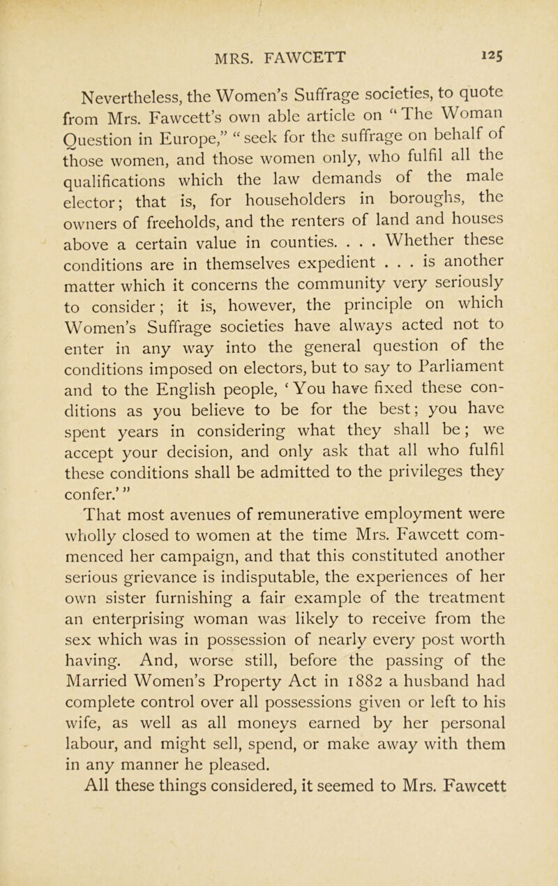 Nevertheless, the Women’s Suffrage societies, to quote from Mrs. Fawcett’s own able article on “ The Woman Question in Europe,” “seek for the suffrage on behalf of those women, and those women only, who fulfil all the qualifications which the law demands of the male elector; that is, for householders in boroughs, the owners of freeholds, and the renters of land and houses above a certain value in counties. . . . Whether these conditions are in themselves expedient ... is another matter which it concerns the community very seriously to consider; it is, however, the principle on which Women’s Suffrage societies have always acted not to enter in any way into the general question of the conditions imposed on electors, but to say to Parliament and to the English people, ‘You have fixed these con- ditions as you believe to be for the best; you have spent years in considering what they shall be; we accept your decision, and only ask that all who fulfil these conditions shall be admitted to the privileges they confer.’ ” That most avenues of remunerative employment were wholly closed to women at the time Mrs. Fawcett com- menced her campaign, and that this constituted another serious grievance is indisputable, the experiences of her own sister furnishing a fair example of the treatment an enterprising woman was likely to receive from the sex which was in possession of nearly every post worth having. And, worse still, before the passing of the Married Women’s Property Act in 1882 a husband had complete control over all possessions given or left to his wife, as well as all moneys earned by her personal labour, and might sell, spend, or make away with them in any manner he pleased. All these things considered, it seemed to Mrs. Fawcett